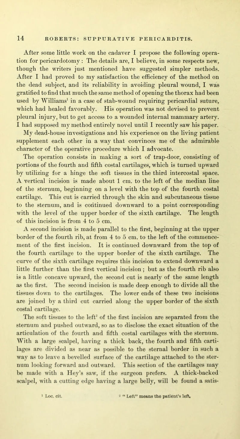 After some little work on the cadaver I propose the following opera- tion for pericardotomy : The details are, I believe, in some respects new, though the writers just mentioned have suggested simpler methods. After I had proved to my satisfaction the efficiency of the method on the dead subject, and its reliability in avoiding pleural wound, I was gratified to find that much the same method of opening the thorax had been used by Williams1 in a case of stab-wound requiring pericardial suture, which had healed favorably. His operation was not devised to prevent pleural injury, but to get access to a wounded internal mammary artery. I had supposed my method entirely novel until I recently saw his paper. My dead-house investigations and his experience on the living patient supplement each other in a way that convinces me of the admirable character of the operative procedure which I advocate. The operation consists in making a sort of trap-door, consisting of portions of the fourth and fifth costal cartilages, which is turned upward by utilizing for a hinge the soft tissues in the third intercostal space. A vertical incision is made about 1 cm. to the left of the median line of the sternum, beginning on a level with the top of the fourth costal cartilage. This cut is carried through the skin and subcutaneous tissue to the sternum, and is continued downward to a point corresponding with the level of the upper border of the sixth cartilage. The length of this incision is from 4 to 5 cm. A second incision is made parallel to the first, beginning at the upper border of the fourth rib, at from 4 to 5 cm. to the left of the commence- ment of the first incision. It is continued downward from the top of the fourth cartilage to the upper border of the sixth cartilage. The curve of the sixth cartilage requires this incision to extend downward a little further than the first vertical incision ; but as the fourth rib also is a little concave upward, the second cut is nearly of the same length as the first. The second incision is made deep enough to divide all the tissues down to the cartilages. The lower ends of these two incisions are joined by a third cut carried along the upper border of the sixth costal cartilage. The soft tissues to the left2 of the first incision are separated from the sternum and pushed outward, so as to disclose the exact situation of the articulation of the fourth and fifth costal cartilages with the sternum. With a large scalpel, having a thick back, the fourth and fifth carti- lages are divided as near as possible to the sternal border in such a wav as to leave a bevelled surface of the cartilage attached to the ster- num looking forward and outward. This section of the cartilages may be made with a Iley’s saw, if the surgeon prefers. A thick-backed scalpel, with a cutting edge having a large belly, will be found a satis- 1 Loc. clt. 2 “ Lea means the patient's left.
