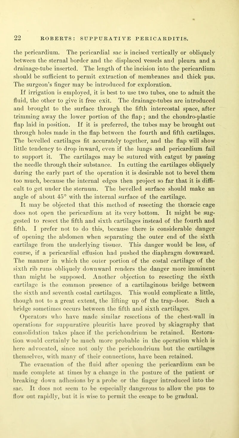 the pericardium. The pericardial sac is incised vertically or obliquely between the sternal border and the displaced vessels and pleura and a drainage-tube inserted. The length of the incision into the pericardium should be sufficient to permit extraction of membranes and thick pus. The surgeon’s finger may be introduced for exploration. If irrigation is employed, it is best to use two tubes, one to admit the fluid, the other to give it free exit. The drainage-tubes are introduced and brought to the surface through the fifth intercostal space, after trimming away the lower portion of the flap; and the chondro-plastic flap laid in position. If it is inferred, the tubes may be brought out through holes made in the flap between the fourth and fifth cartilages. The bevelled cartilages fit accurately together, and the flap will show little tendency to drop inward, even if the lungs and pericardium fail to support it. The cartilages may be sutured with catgut by passing the needle through their substance. In cutting the cartilages obliquely during the early part of the operation it is desirable not to bevel them too much, because the internal edges then project so far that it is diffi- cult to get under the sternum. The bevelled surface should make an angle of about 45° with the internal surface of the cartilage. It may be objected that this method of resecting the thoracic cage does not open the pericardium at its very bottom. It might be sug- gested to resect the fifth and sixth cartilages instead of the fourth and fifth. I prefer not to do this, because there is considerable danger of opening the abdomen when separating the outer end of the sixth cartilage from the underlying tissues. This danger would be less, of course, if a pericardial effusion had pushed the diaphragm downward. The manner in which the outer portion of the costal cartilage of the sixth rib runs obliquely downward renders the danger more imminent than might be supposed. Another objection to resecting the sixth cartilage is the common presence of a cartilaginous bridge between the sixth and seveuth costal cartilages. This would complicate a little, though not to a great extent, the lifting up of the trap-door. Such a bridge sometimes occurs between the fifth and sixth cartilages. Operators who have made similar resections of the chest-wall in operations for suppurative pleuritis have proved by skiagraphy that consolidation takes place if the perichondrium be retained. Restora- tion would certainly be much more probable in the operation which is here advocated, since not only the perichondrium but the cartilages themselves, with many of their connections, have been retained. The evacuation of the fluid after opening the pericardium can he made complete at times by a change in the posture of the patient or breaking down adhesions by a probe or the finger introduced into the sac. It does not seem to be especially dangerous to allow the pus to flow out rapidly, but it is wise to permit the escape to be gradual.