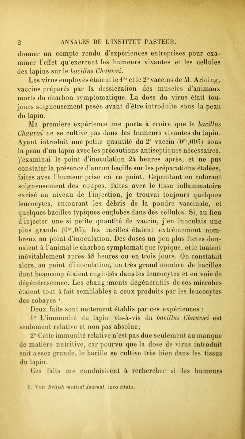 donner un compte rendu d’expériences entreprises pour exa- miner L’effet qu’exercent les humeurs vivantes et les cellules des lapins sur le bacillus Chauvœi. Les virus employés étaient le 1er et le 2e vaccins de M. Arloing, vaccins préparés par la dessiccation des muscles d’animaux morts du charbon symptomatique. La dose du virus était tou- jours soigneusement pesée avant d’être introduite sous la peau du lapin. Ma première expérience me porta à croire que le bacillus Chauvœi ne se cultive pas dans les humeurs vivantes du lapiu. Ayant introduit une petite quantité du 2e vaccin (0sr,005) sous la peau d’un lapin avec les précautions antiseptiques nécessaires, j’examinai le point d’inoculation 24 heures après, et ne pus constater la présence d’aucun bacille sur les préparations étalées, faites avec l’humeur prise en ce point. Cependant en colorant soigneusement des coupes, faites avec le tissu inflammatoire excisé au niveau de l’injection, je trouvai toujours quelques leucocytes, entourant les débris de la poudre vaccinale, et quelques bacilles typiques englobés dans des cellules. Si, au lieu d’injecter une si petite quantité de vaccin, j’en inoculais une plus grande (0er,05), les bacilles étaient extrêmement nom- breux au point d’inoculation. Des doses un peu plus fortes don- naient à l'animal le charbon symptomatique typique, etle tuaient inévitablement après 48 heures ou en trois jours. On constatait alors, au point d’inoculation, un très grand nombre de bacilles dont beaucoup étaient englobés dans les leucocytes et en voie de dégénérescence. Les changements dégénératifs de ces microbes étaient tout à fait semblables à ceux produits par les leucocytes des cobayes ’. Deux faits sont nettement établis par ces expériences : 4° L’immunité du lapin vis-à-vis du bacillus Chauvæi est seulement relative et non pas absolue; 2° Cette immunité relative n’est pas due seulement au manque de matière nutritive, car pourvu que la dose de virus introduit soit assez grande, le bacille se cultive très bien dans les tissus du lapin. Ces faits me conduisirent à rechercher si les humeurs 1. Voir Brilish medical Journal, Ioco citato.