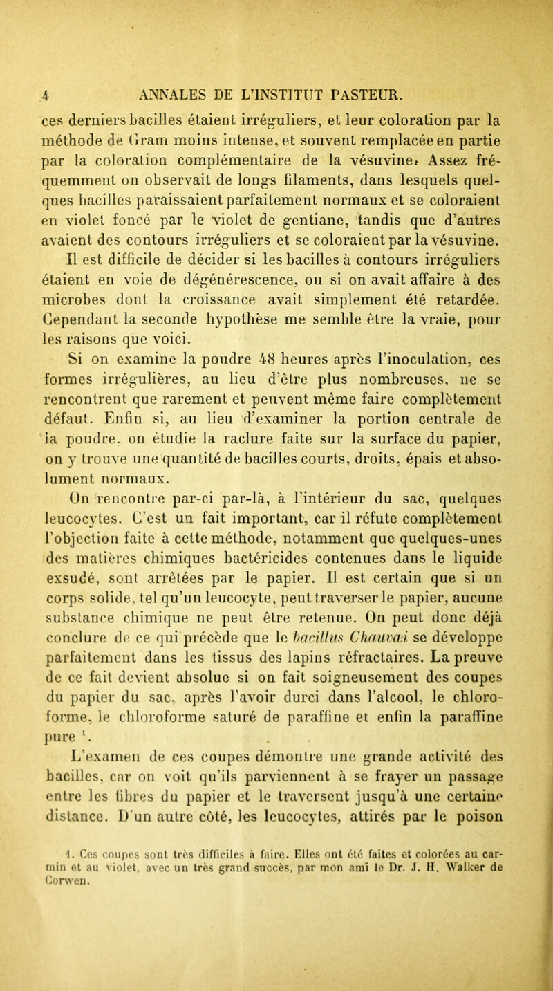 ces derniers bacilles étaient irréguliers, et leur coloration par la méthode de Gram moins intense, et souvent remplacée en partie par la coloration complémentaire de la vésuvine» Assez fré- quemment on observait de longs filaments, dans lesquels quel- ques bacilles paraissaient parfaitement normaux et se coloraient en violet foncé par le violet de gentiane, tandis que d’autres avaient des contours irréguliers et se coloraient par la vésuvine. Il est difficile de décider si les bacilles à contours irréguliers étaient en voie de dégénérescence, ou si on avait affaire à des microbes dont la croissance avait simplement été retardée. Cependant la seconde hypothèse me semble être la vraie, pour les raisons que voici. Si on examine la poudre 48 heures après rinoculalion, ces formes irrégulières, au lieu d’être plus nombreuses, ne se rencontrent que rarement et peuvent même faire complètement défaut. Enfin si, au lieu d’examiner la portion centrale de la poudre, on étudie la raclure faite sur la surface du papier, on y trouve une quantité de bacilles courts, droits, épais et abso- lument normaux. On rencontre par-ci par-là, à l'intérieur du sac, quelques leucocytes. C’est un fait important, car il réfute complètement l’objection faite à cette méthode, notamment que quelques-unes des matières chimiques bactéricides contenues dans le liquide exsudé, sont arrêtées par le papier. Il est certain que si un corps solide, tel qu’un leucocyte, peut traverser le papier, aucune substance chimique ne peut être retenue. On peut donc déjà conclure do ce qui précède que le bacillus Chauvœi se développe parfaitement dans les tissus des lapins réfractaires. La preuve de ce fait devient absolue si on fait soigneusement des coupes du papier du sac, après l’avoir durci dans l’alcool, le chloro- forme, le chloroforme saturé de paraffine et enfin la paraffine pure ‘. L’examen de ces coupes démontre une grande activité des bacilles, car on voit qu’ils parviennent à se frayer un passage entre les fibres du papier et le traversent jusqu’à une certaine distance. D'un autre côté, les leucocytes, attirés par le poison d. Ces coupes sont très difficiles à faire. Elles ont été faites et colorées au car- min et au violet, avec un très grand succès, par mon ami le Dr. J. H. Walker de Corwen.