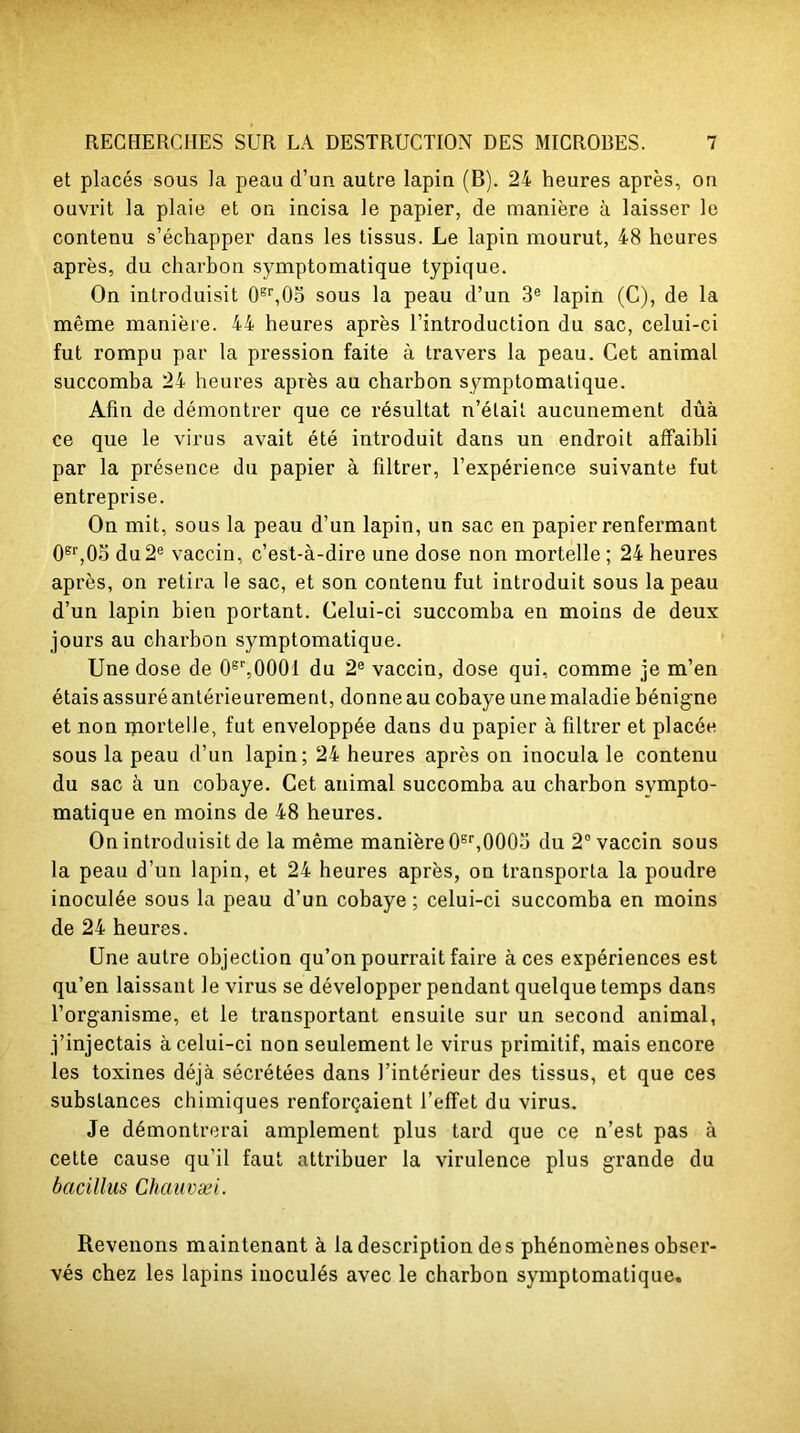 et placés sous la peau d’un autre lapin (B). 24 heures après, on ouvrit la plaie et on incisa le papier, de manière à laisser le contenu s’échapper dans les tissus. Le lapin mourut, 48 heures après, du charbon symptomatique typique. On introduisit 0Br,03 sous la peau d’un 3e lapin (C), de la même manière. 44 heures après l’introduction du sac, celui-ci fut rompu par la pression faite à travers la peau. Cet animal succomba 24 heures après au charbon symptomatique. Afin de démontrer que ce résultat n’était aucunement dûà ce que le virus avait été introduit dans un endroit affaibli par la présence du papier à filtrer, l’expérience suivante fut entreprise. On mit, sous la peau d’un lapin, un sac en papier renfermant 0er,05 du2e vaccin, c’est-à-dire une dose non mortelle; 24 heures après, on retira le sac, et son contenu fut introduit sous la peau d’un lapin bien portant. Celui-ci succomba en moins de deux jours au charbon symptomatique. Une dose de 0sr,000l du 2e vaccin, dose qui, comme je m’en étais assuré antérieurement, donne au cobaye une maladie bénigne et non mortelle, fut enveloppée dans du papier à filtrer et placée sous la peau d’un lapin; 24 heures après on inocula le contenu du sac à un cobaye. Cet animal succomba au charbon sympto- matique en moins de 48 heures. On introduisit de la même manière 0Br,0003 du 2° vaccin sous la peau d’un lapin, et 24 heures après, on transporta la poudre inoculée sous la peau d’un cobaye ; celui-ci succomba en moins de 24 heures. Une autre objection qu’on pourrait faire aces expériences est qu’en laissant le virus se développer pendant quelque temps dans l’organisme, et le transportant ensuite sur un second animal, j’injectais à celui-ci non seulement le virus primitif, mais encore les toxines déjà sécrétées dans l’intérieur des tissus, et que ces substances chimiques renforçaient l’effet du virus. Je démontrerai amplement plus tard que ce n’est pas à cette cause qu'il faut attribuer la virulence plus grande du bacillus Chauvæi. Revenons maintenant à la description des phénomènes obser- vés chez les lapins inoculés avec le charbon symptomatique.