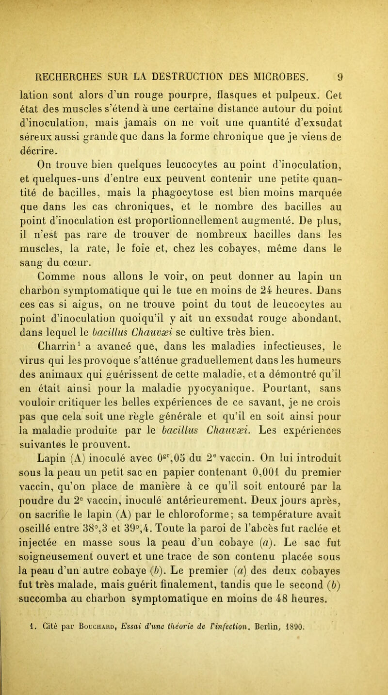 lation sont alors d’un rouge pourpre, flasques et pulpeux. Cet état des muscles s’étend à une certaine distance autour du point d’inoculation, mais jamais on ne voit une quantité d’exsudat séreux aussi grande que dans la forme chronique que je viens de décrire. On trouve bien quelques leucocytes au point d’inoculation, et quelques-uns d’enlre eux peuvent contenir une petite quan- tité de bacilles, mais la phagocytose est bien moins marquée que dans les cas chroniques, et le nombre des bacilles au point d’inoculation est proportionnellement augmenté. De plus, il n’est pas rare de trouver de nombreux bacilles dans les muscles, la rate, le foie et, chez les cobayes, même dans le sang du cœur. Comme nous allons le voir, on peut donner au lapin un charbon symptomatique qui le tue en moins de 24 heures. Dans ces cas si aigus, on ne trouve point du tout de leucocytes au point d’inoculation quoiqu’il y ait un exsudât rouge abondant, dans lequel le bacillus Chauvæi se cultive très bien. Charrin1 a avancé que, dans les maladies infectieuses, le virus qui les provoque s’atténue graduellement dans les humeurs des animaux qui guérissent de cette maladie, et a démontré qu’il en était ainsi pour la maladie pyocyanique. Pourtant, sans vouloir critiquer les belles expériences de ce savant, je ne crois pas que cela soit une règle générale et qu’il en soit ainsi pour la maladie produite par le bacillus Chauvæi. Les expériences suivantes le prouvent. Lapin (A) inoculé avec 0gr,05 du 2e vaccin. On lui introduit sous la peau un petit sac en papier contenant 0,001 du premier vaccin, qu’on place de manière à ce qu’il soit entouré par la poudre du 2e vaccin, inoculé antérieurement. Deux jours après, on sacrifie le lapin (A) par le chloroforme; sa température avait oscillé entre 38°,3 et 39°,4. Toute la paroi de l’abcès fut raclée et injectée en masse sous la peau d’un cobaye (a). Le sac fut soigneusement ouvert et une trace de son contenu placée sous la peau d’un autre cobaye (b). Le premier (a) des deux cobayes fut très malade, mais guérit finalement, tandis que le second (b) succomba au charbon symptomatique en moins de 48 heures. 1. Cité par Bouchard, Essai d’une théorie de l'infection. Berlin, 1890.