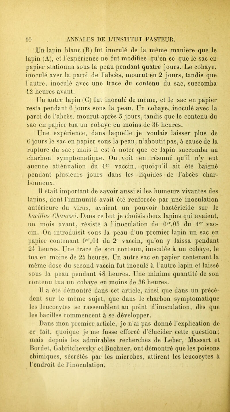 Un lapin blanc (B) fut inoculé de la même manière que le lapin (A), et l'expérience ne fut modifiée qu’en ce que le sac eu papier stationna sous la peau pendant quatre jours. Le cobaye, inoculé avec la paroi de l’abcès, mourut en 2 jours, tandis que l'autre, inoculé avec une trace du contenu du sac, succomba 12 heures avant. Un autre lapin (C) fut inoculé de même, et le sac en papier resta pendant 6 jours sous la peau. Un cobaye, inoculé avec la paroi de l’abcès, mourut après 5 jours, tandis que le contenu du sac en papier tua un cobaye eu moins de 36 heures. Une expérience, dans laquelle je voulais laisser plus de G jours le sac en papier sous la peau, n’aboutit pas, à cause de la rupture du sac ; mais il est à noter que ce lapin succomba au charbon symptomatique. On voit en résumé qu’il n’y eut aucune atténuation du 1er vaccin, quoiqu’il ait été baigné pendant plusieurs jours dans les liquides de l’abcès char- bonneux. il était important de savoir aussi si les humeurs vivantes des lapins, dont l’immunité avait été renforcée par une inoculation antérieure du virus, avaient un pouvoir bactéricide sur le bacillus Chamæi. Dans ce but je choisis deux lapins qui avaient, un mois avant, résisté à l’inoculation de 06r,0o du 1er vac- cin. On introduisit sous la peau d’un premier lapin un sac en papier contenant 0sr,01 du 2e vaccin, qu’on y laissa pendant 24 heures. Une trace de son contenu, inoculée à un cobaye, le tua en moins de 24 heures. Un autre sac en papier contenant la même dose du second vaccin fut inoculé à l’autre lapin et laissé sous la peau pendant 48 heures. Une minime quantité de son contenu tua un cobaye en moins de 36 heures. 11 a été démontré dans cet article, ainsi que dans un précé- dent sur le même sujet, que dans le charbon symptomatique les leucocytes se rassemblent au point d’inoculation, dès que les bacilles commencent à se développer. Dans mon premier article, je n'ai pas donné l’explication de ce fait, quoique je me fusse efforcé d’élucider cette question; mais depuis les admirables recherches de Leber, Massarl et Bordel, Gabritchevsky et Buchner, ont démontré que les poisons chimiques, sécrétés par les microbes, attirent les leucocytes à l’endroit de l’inoculation.