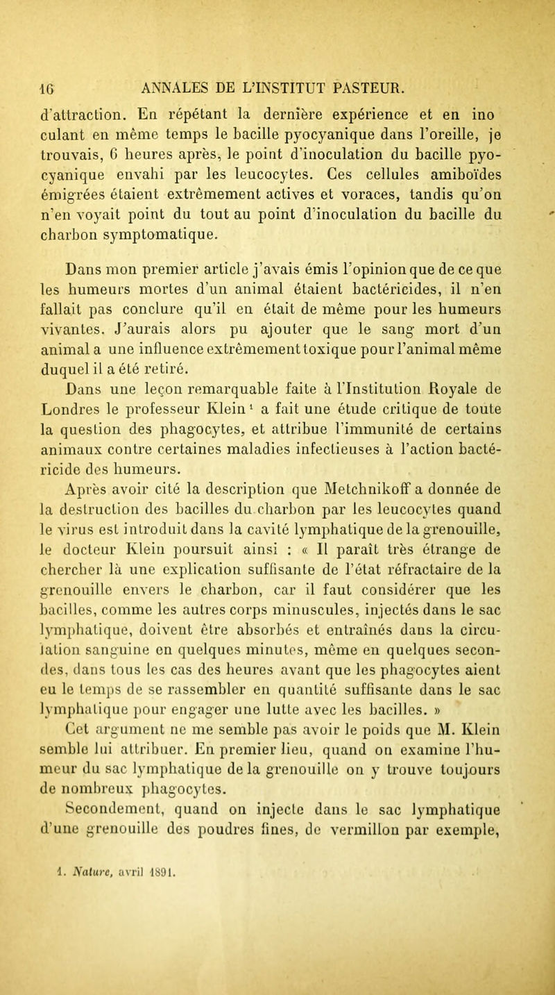 d'attraction. En répétant la dernière expérience et en ino culant en même temps le bacille pyocyanique dans l’oreille, je trouvais, 6 heures après, le point d’inoculation du bacille pyo- cyanique envahi par les leucocytes. Ces cellules amiboïdes émigrées étaient extrêmement actives et voraces, tandis qu’on n’en voyait point du tout au point d’inoculation du bacille du charbon symptomatique. Dans mon premier article j’avais émis l’opinion que de ce que les humeurs mortes d’un animal étaient bactéricides, il n’en fallait pas conclure qu’il en était de même pour les humeurs vivantes. J’aurais alors pu ajouter que le sang mort d’un animal a une influence extrêmement toxique pour l’animal même duquel il a été retiré. Dans une leçon remarquable faite à l’Institution Royale de Londres le professeur Klein1 a fait une étude critique de toute la question des phagocytes, et attribue l’immunité de certains animaux contre certaines maladies infectieuses à l’action bacté- ricide des humeurs. Après avoir cité la description que Metchnikoff a donnée de la destruction des bacilles du charbon par les leucocytes quand le virus est introduit dans la cavité lymphatique de la grenouille, le docteur Klein poursuit ainsi : « Il paraît très étrange de chercher là une explication suflisante de l’état réfractaire de la grenouille envers le charbon, car il faut considérer que les bacilles, comme les autres corps minuscules, injectés dans le sac lymphatique, doivent être absorbés et entraînés dans la circu- lation sanguine en quelques minutes, même en quelques secon- des, dans tous les cas des heures avant que les phagocytes aient eu le temps de se rassembler en quantité suffisante dans le sac lymphatique pour engager une lutte avec les bacilles. » Cet argument ne me semble pas avoir le poids que M. Klein semble lui attribuer. En premier lieu, quand on examine l’hu- meur du sac lymphatique de la grenouille on y trouve toujours de nombreux phagocytes. Secondement, quand on injecte dans le sac lymphatique d’une grenouille des poudres fines, de vermillon par exemple, 1. Nature, avril 1891.