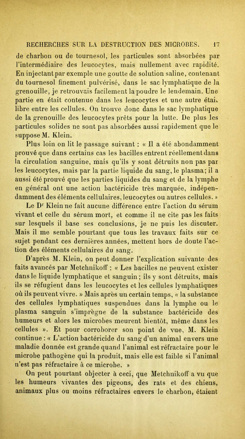 de charbon ou de tournesol, les particules sont absorbées par l’intermédiaire des leucocytes, mais nullement avec rapidité. En injectant par exemple une goutte de solution saline, contenant du tournesol finement pulvérisé, dans le sac lymphatique de la grenouille, je retrouvais facilement la poudre le lendemain. Une partie en était contenue dans les leucocytes et une autre étak libre entre les cellules. On trouve donc dans le sac lymphatique de la grenouille des leucocytes prêts pour la lutte. De plus les particules solides ne sont pas absorbées aussi rapidement que le suppose M. Klein. Plus loin on lit le passage suivant : « Il a été abondamment prouvé que dans certains cas les bacilles entrent réellement dans la circulation sanguine, mais qu’ils y sont détruits non pas par les leucocytes, mais par la partie liquide du sang, le plasma; il a aussi été prouvé que les parties liquides du sang et de la lymphe en général ont une action bactéricide très marquée, indépen- damment des éléments cellulaires, leucocytes ou autres cellules. » Le Dr Klein ne fait aucune différence entre l’action du sérum vivant et celle du sérum mort, et comme il ne cite pas les faits sur lesquels il base ses conclusions, je ne puis les discuter. Mais il me semble pourtant que tous les travaux faits sur ce sujet pendant ces dernières années, mettent hors de doute l’ac- tion des éléments cellulaires du sang. D’après M. Klein, on peut donner l’explication suivante des faits avancés par MetchnikofF : « Les bacilles ne peuvent exister dans le liquide lymphatique et sanguin; ils y sont détruits, mais ils se réfugient dans les leucocytes et les cellules lymphatiques où ils peuvent vivre. » Mais après un certain temps, « la substance des cellules lymphatiques suspendues dans la lymphe ou le plasma sanguin s’imprègne de la substance bactéricide des humeurs et alors les microbes meurent bientôt, même dans les cellules ». Et pour corroborer son point de vue, M. Klein continue : « L’action bactéricide du sang d’un animal envers une maladie donnée est grande quand l’animal est réfractaire pour le microbe pathogène qui la produit, mais elle est faible si l’animal n’est pas réfractaire à ce microbe. » On peut pourtant objecter à ceci, que MetchnikofF a vu que les humeurs vivantes des pigeons, des rats et des chiens, animaux plus ou moins réfractaires envers le charbon, étaient
