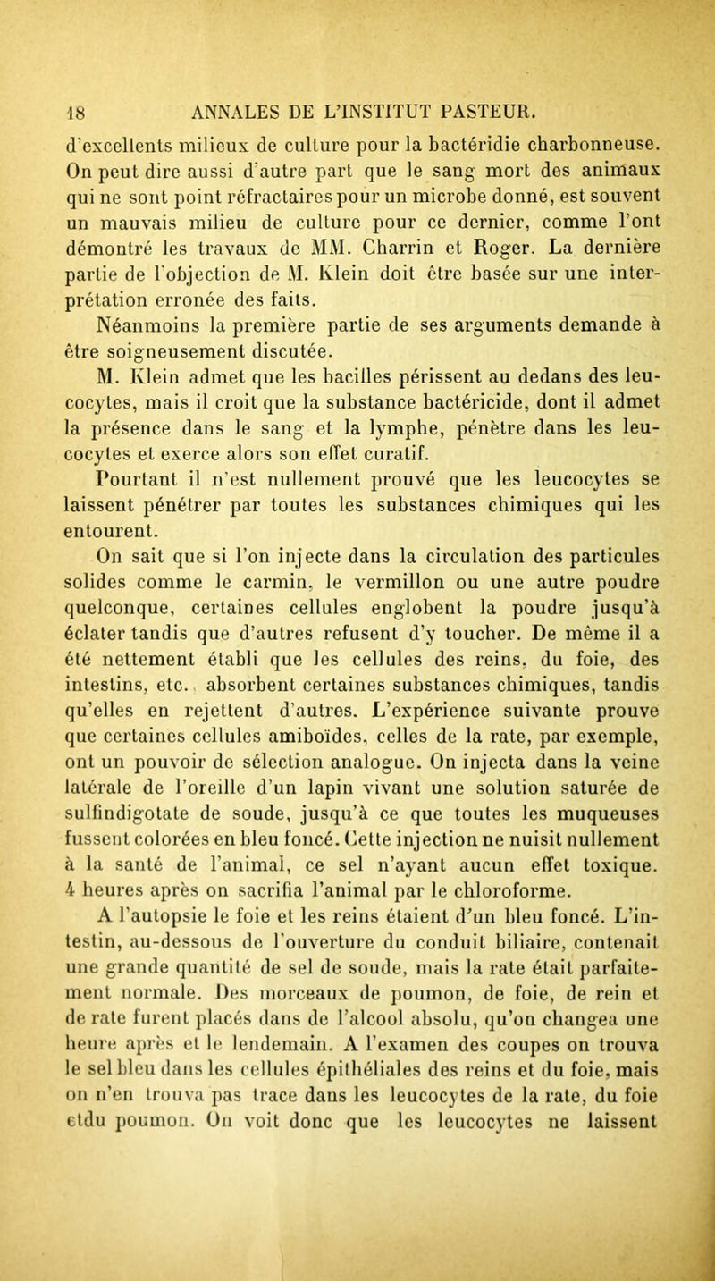 d’excellents milieux de culture pour la bactéridie charbonneuse. On peut dire aussi d’autre part que le sang mort des animaux qui ne sont point réfractaires pour un microbe donné, est souvent un mauvais milieu de culture pour ce dernier, comme l’ont démontré les travaux de MM. Charrin et Roger. La dernière partie de l'objection de M. Klein doit être basée sur une inter- prétation erronée des faits. Néanmoins la première partie de ses arguments demande à être soigneusement discutée. M. Klein admet que les bacilles périssent au dedans des leu- cocytes, mais il croit que la substance bactéricide, dont il admet la présence dans le sang et la lymphe, pénètre dans les leu- cocytes et exerce alors son effet curatif. Pourtant il n’est nullement prouvé que les leucocytes se laissent pénétrer par toutes les substances chimiques qui les entourent. On sait que si l’on injecte dans la circulation des particules solides comme le carmin, le vermillon ou une auti’e poudre quelconque, certaines cellules englobent la poudre jusqu’à éclater taudis que d’autres refusent d’y toucher. De même il a été nettement établi que les cellules des reins, du foie, des intestins, etc. absorbent certaines substances chimiques, tandis qu’elles en rejettent d’autres. L’expérience suivante prouve que certaines cellules amiboides, celles de la rate, par exemple, ont un pouvoir de sélection analogue. On injecta dans la veine latérale de l’oreille d’un lapin vivant une solution saturée de sulfindigotate de soude, jusqu’à ce que toutes les muqueuses fussent colorées en bleu foncé, dette injection ne nuisit nullement à la santé de l’animal, ce sel n’ayant aucun effet toxique. 4 heures après on sacrifia l’animal par le chloroforme. A l’autopsie le foie et les reins étaient d’un bleu foncé. L’in- testin, au-dessous de l'ouverture du conduit biliaire, contenait une grande quantité de sel de soude, mais la rate était parfaite- ment normale. Des morceaux de poumon, de foie, de rein et de rate furent placés dans de l’alcool absolu, qu’on changea une heure après et le lendemain. A l’examen des coupes on trouva le sel bleu dans les cellules épithéliales des reins et du foie, mais on n’en trouva pas trace dans les leucocytes de la rate, du foie etdu poumon. On voit donc que les leucocytes ne laissent