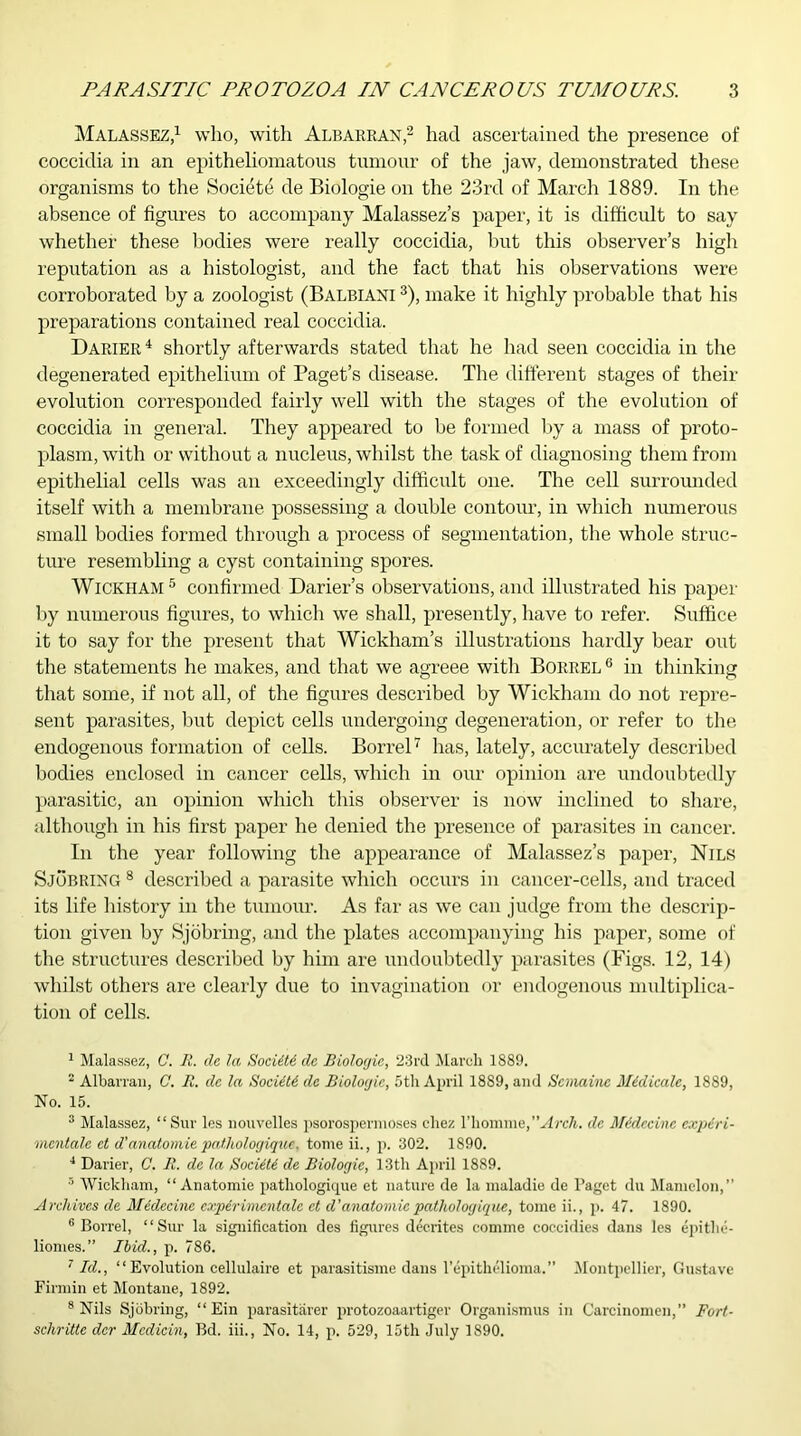 Malassez,1 who, with Albarran,2 had ascertained the presence of coccidia in an epitheliomatous tumour of the jaw, demonstrated these organisms to the Societe de Biologie on the 23rd of March 1889. In the absence of figures to accompany Malassez’s paper, it is difficult to say whether these bodies were really coccidia, hut this observer’s high reputation as a histologist, and the fact that his observations were corroborated by a zoologist (Balbiani 3), make it highly probable that his preparations contained real coccidia. Darier4 shortly afterwards stated that he had seen coccidia in the degenerated epithelium of Paget’s disease. The different stages of their evolution corresponded fairly well with the stages of the evolution of coccidia in general. They appeared to be formed by a mass of proto- plasm, with or without a nucleus, whilst the task of diagnosing them from epithelial cells was an exceedingly difficult one. The cell surrounded itself with a membrane possessing a double contour, in which numerous small bodies formed through a process of segmentation, the whole struc- ture resembling a cyst containing spores. Wickham5 confirmed Darier’s observations,and illustrated his paper by numerous figures, to which we shall, presently, have to refer. Suffice it to say for the present that Wickham’s illustrations hardly bear out the statements he makes, and that we agreee with Borrel 6 in thinking that some, if not all, of the figures described by Wickham do not repre- sent parasites, but depict cells undergoing degeneration, or refer to the endogenous formation of cells. Borrel7 has, lately, accurately described bodies enclosed in cancer cells, which in our opinion are undoubtedly parasitic, an opinion which this observer is now inclined to share, although in his first paper he denied the presence of parasites in cancer. In the year following the appearance of Malassez’s paper, Nils Sjobring 8 described a parasite which occurs in cancer-cells, and traced its life history in the tumour. As far as we can judge from the descrip- tion given by Sjobring, and the plates accompanying his paper, some of the structures described by him are undoubtedly parasites (Figs. 12, 14) whilst others are clearly due to invagination or endogenous multiplica- tion of cells. 1 Malassez, C. R. de la Society de Biologie, 23rd March 1889. 2 Albarran, C. R. de la Societi de Biologic, 5th April 1889, and Scmaine Midicalc, 1889, No. 15. 3 Malassez, “Sur les nouvelles psorospermoses ehez l’homme,Arch, de Midecine expiri- mcntale et d’anatomie pat.hologique. tome ii., p. 302. 1890. 4 Darier, C. R. de la Sociiti de Biologic, 13th April 1889. 5 Wickham, “Anatomic pathologique et nature de la muladie de Paget du Mamclon,” Archives de Midecine expirimentale et d'anatomic pathologique, tome ii., p. 47. 1890. 6 Borrel, “Sur la signification des figures decrites comme coccidies dans les epithe- liomes.” Ibid., p. 786. 7 Id., “ Evolution cellulaire et parasitisme dans l’epithelioma.” Montpellier, Gustave Firmin et Montane, 1892. 8 Nils Sjobring, “ Ein parasitarer protozoaartiger Organismus in Carcinomen,” Fori- se hr ittc dcr Mcdicin, Bd. iii., No. 14, p. 529, 15th July 1890.