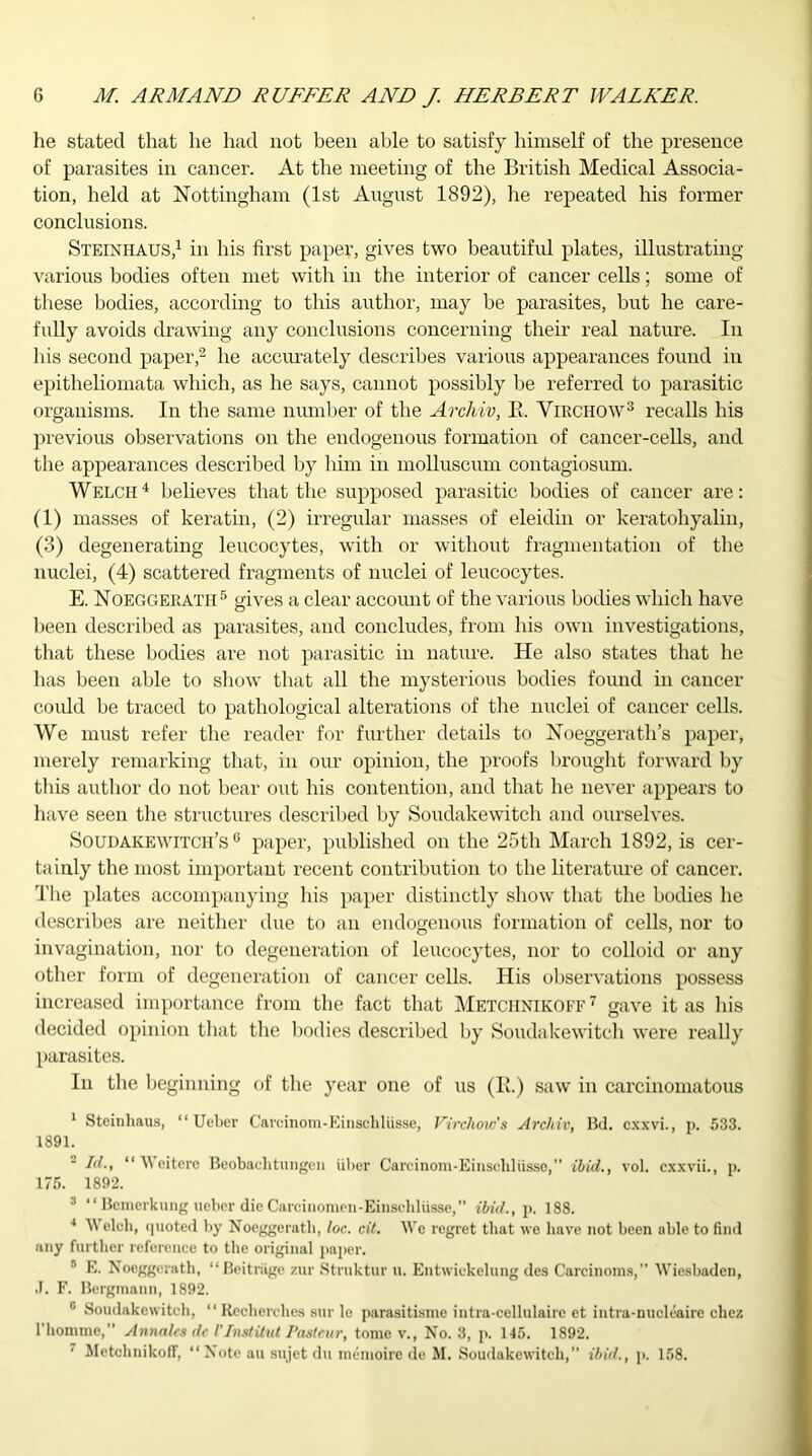 he stated that he had not been able to satisfy himself of the presence of parasites in cancer. At the meeting of the British Medical Associa- tion, held at Nottingham (1st August 1892), lie repeated his former conclusions. Steinhaus,1 in his first paper, gives two beautiful plates, illustrating various bodies often met with in the interior of cancer cells; some of these bodies, according to this author, may be parasites, but he care- fully avoids drawing any conclusions concerning their real nature. In his second paper,2 he accurately describes various appearances found in epitheliomata which, as he says, cannot possibly be referred to parasitic organisms. In the same number of the Archiv, B. Virchow3 recalls his previous observations on the endogenous formation of cancer-cells, and the appearances described by him in molluscum contagiosum. Welch 4 believes that the supposed parasitic bodies of cancer are: (1) masses of keratin, (2) irregular masses of eleidin or keratohyalin, (3) degenerating leucocytes, with or without fragmentation of the nuclei, (4) scattered fragments of nuclei of leucocytes. E. Noeggeratii5 gives a clear account of the various bodies which have been described as parasites, and concludes, from his own investigations, that these bodies are not parasitic in nature. He also states that he has been able to show that all the mysterious bodies found in cancer could be traced to pathological alterations of the nuclei of cancer cells. We must refer the reader for further details to Noeggerath’s paper, merely remarking that, in our opinion, the proofs brought forward by this author do not bear out his contention, and that he never appears to have seen the structures described by Soudakewitch and ourselves. Soudakewitch’s 0 paper, published on the 25th March 1892, is cer- tainly the most important recent contribution to the literature of cancer. The plates accompanying his paper distinctly show that the bodies he describes are neither due to an endogenous formation of cells, nor to invagination, nor to degeneration of leucocytes, nor to colloid or any other form of degeneration of cancer cells. His observations possess increased importance from the fact that Metchnikoff 7 gave it as his decided opinion that the bodies described by Soudakewitch were really parasites. In the beginning of the year one of us (Ik) saw in carcinomatous 1 Steinhaus, “ Ueber Carcinom-Einschliisse, Virchow's Archiv, Bd. cxxvi., p. 533. 1891. - Id., “ Weitere Beobachtungen fiber Carcinom-Einschliisse,” ibid., vol. cxxvii., p. 175. 1892. 3 “ Bcmerkung ueber die Carcinomen-Einschliisse,” ibid., p. 188. 4 Welch, quoted by Noeggeratii, loc. cit. We regret that we have not been able to find any further reference to the original paper. 5 E. Nocggorath, “Beitriige zur Struktur u. Entwickelung des Careinoins,” Wiesbaden, .T. F. Bcrginann, 1892. 0 Soudakewitch, “ Rccherches sur le parasitismc iutra-cellulairc et intra-nucleairc chez 1 homme, ” Annalcs dc I'InstUut Pasteur, tome v., No. 3, p. 145. 1892. ■ Metchnikoff, “ Note au sujet du memoire de M. Soudakewitch,” ibid., p. 158.