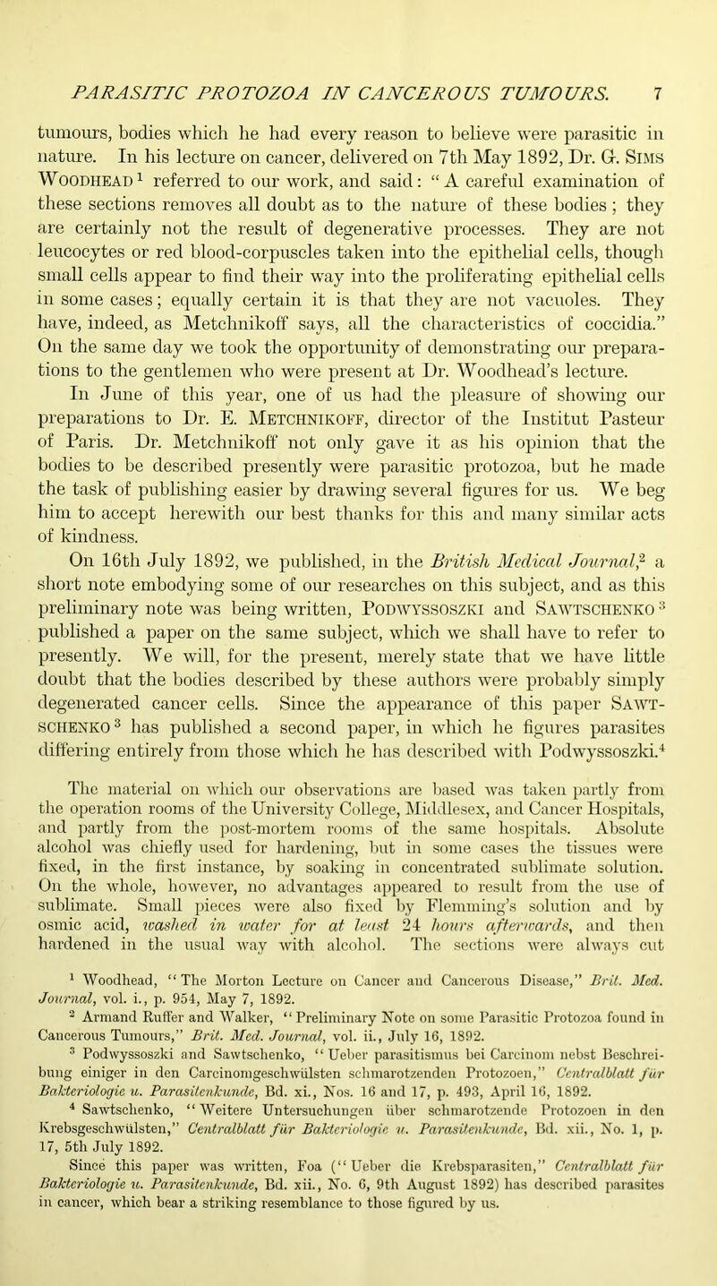 tumours, bodies which he had every reason to believe were parasitic in nature. In his lecture on cancer, delivered on 7th May 1892, Dr. Gr. Sims Woodhead1 referred to our work, and said: “A careful examination of these sections removes all doubt as to the nature of these bodies ; they are certainly not the result of degenerative processes. They are not leucocytes or red blood-corpuscles taken into the epithelial cells, though small cells appear to find their way into the proliferating epithelial cells in some cases; equally certain it is that they are not vacuoles. They have, indeed, as Metchnikoff says, all the characteristics of coccidia.” On the same day we took the opportunity of demonstrating our prepara- tions to the gentlemen who were present at Dr. Woodhead’s lecture. In June of this year, one of us had the pleasure of showing our preparations to Dr. E. Metchnikoff, director of the Institut Pasteur of Paris. Dr. Metchnikoff not only gave it as his opinion that the bodies to be described presently were parasitic protozoa, but he made the task of publishing easier by drawing several figures for us. We beg him to accept herewith our best thanks for this and many similar acts of kindness. On 16th July 1892, we published, in the British Medical Journal,2 a short note embodying some of our researches on this subject, and as this preliminary note was being written, PODWYSSOSZKI and Sawtschenko 3 published a paper on the same subject, which we shall have to refer to presently. We will, for the present, merely state that we have little doubt that the bodies described by these authors were probably simply degenerated cancer cells. Since the appearance of this paper Sawt- sciienko 3 has published a second paper, in which he figures parasites differing entirely from those which he has described with Podwyssoszki.4 The material on which our observations are based was taken partly from the operation rooms of the University College, Middlesex, and Cancer Hospitals, and partly from the post-mortem rooms of the same hospitals. Absolute alcohol was chiefly used for hardening, but in some cases the tissues were fixed, in the first instance, by soaking in concentrated sublimate solution. On the whole, however, no advantages appeared to result from the use of sublimate. Small pieces were also fixed by Flemming’s solution and by osmic acid, washed in water for at least 24 hours afterwards, and then hardened in the usual way with alcohol. The sections were always cut 1 Woodhead, “ The Morton Lecture on Cancer and Cancerous Disease,” Brit. Med. Journal, vol. i., p. 954, May 7, 1892. 2 Armand Ruffer and Walker, “ Preliminary Note on some Parasitic Protozoa found in Cancerous Tumours,” Brit. Med. Journal, vol. ii., July 16, 1892. 3 Podwyssoszki and Sawtschenko, “ Ueber parasitismus bei Careinom nebst Besclirei- bung einiger in den Carcinomgeschwiilsten schmarotzenden Protozoen,” Centralblatt fur Bakteriologie u. Parasitenkunde, Bd. xi., Nos. 16 and 17, p. 493, April 16, 1892. 4 Sawtschenko, “Weitere Untersuchungen fiber schmarotzende Protozoen in don Krebsgeschwiilsten,” Centralblatt far Bakteriologie v. Parasitenkunde, Bd. xii., No. 1, p. 17, 5th July 1892. Since this paper was written, Foa (“Ueber die Ivrebsparasiten,” Centralblatt fur Bakteriologie u. Parasitenkunde, Bd. xii., No. 6, 9th August 1892) has described parasites in cancer, which bear a striking resemblance to those figured by us.