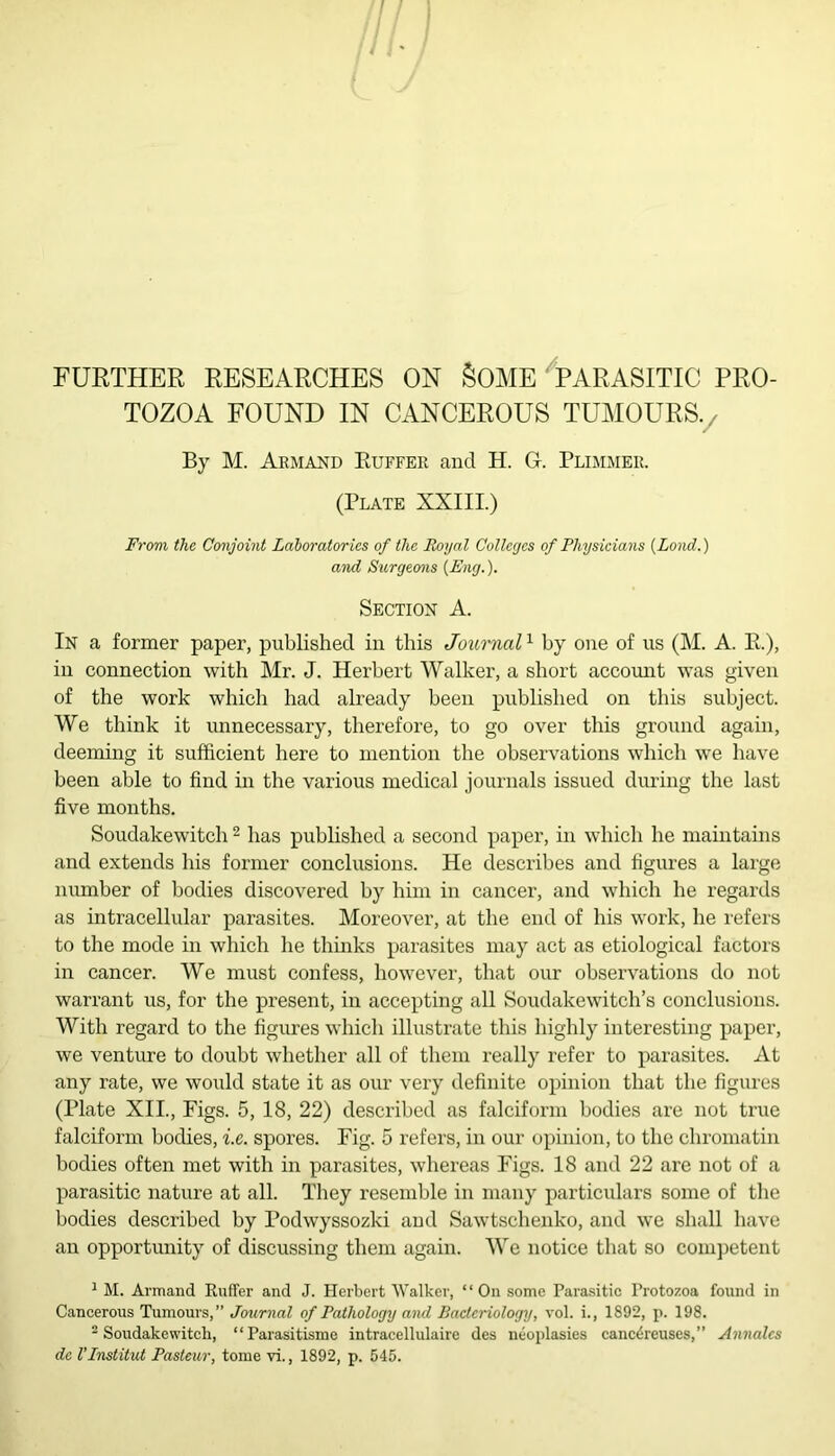 FURTHER RESEARCHES ON §OME PARASITIC PRO- TOZOA FOUND IN CANCEROUS TUMOURS./ By M. Armand Ruffer and H. G. Primmer. (Plate XXIII.) From the Conjoint Laboratories of the Royal Colleges of Physicians {Land.) and Surgeons {Eng.). Section A. In a former paper, published in this Journal1 by one of us (M. A. R.), in connection with Mr. J. Herbert Walker, a short account was given of the work which had already been published on this subject. We think it unnecessary, therefore, to go over this ground again, deeming it sufficient here to mention the observations which we have been able to find in the various medical journals issued during the last five months. Soudakewitch 2 has published a second paper, in which he maintains and extends his former conclusions. He describes and figures a large number of bodies discovered by him in cancer, and which he regards as intracellular parasites. Moreover, at the end of his work, he refers to the mode in which he thinks parasites may act as etiological factors in cancer. We must confess, however, that our observations do not warrant us, for the present, in accepting all Soudakewitch’s conclusions. With regard to the figures which illustrate this highly interesting paper, we venture to doubt whether all of them really refer to parasites. At any rate, we would state it as our very definite opinion that the figures (Plate XII., Figs. 5, 18, 22) described as falciform bodies are not true falciform bodies, i.e. spores. Fig. 5 refers, in our opinion, to the chromatin bodies often met with in parasites, whereas Figs. 18 and 22 are not of a parasitic nature at all. They resemble in many particulars some of the bodies described by Podwyssozki and Sawtschenko, and we shall have an opportunity of discussing them again. We notice that so competent 1 M. Armand Ruffer and J. Herbert Walker, “On some Parasitic Protozoa found in Cancerous Tumours,” Journal of Pathology and Bacteriology, vol. i., 1892, p. 198. 2 Soudakewitch, “Parasitisme intracellulairc des neoplasies cancdreuses,” Annalcs