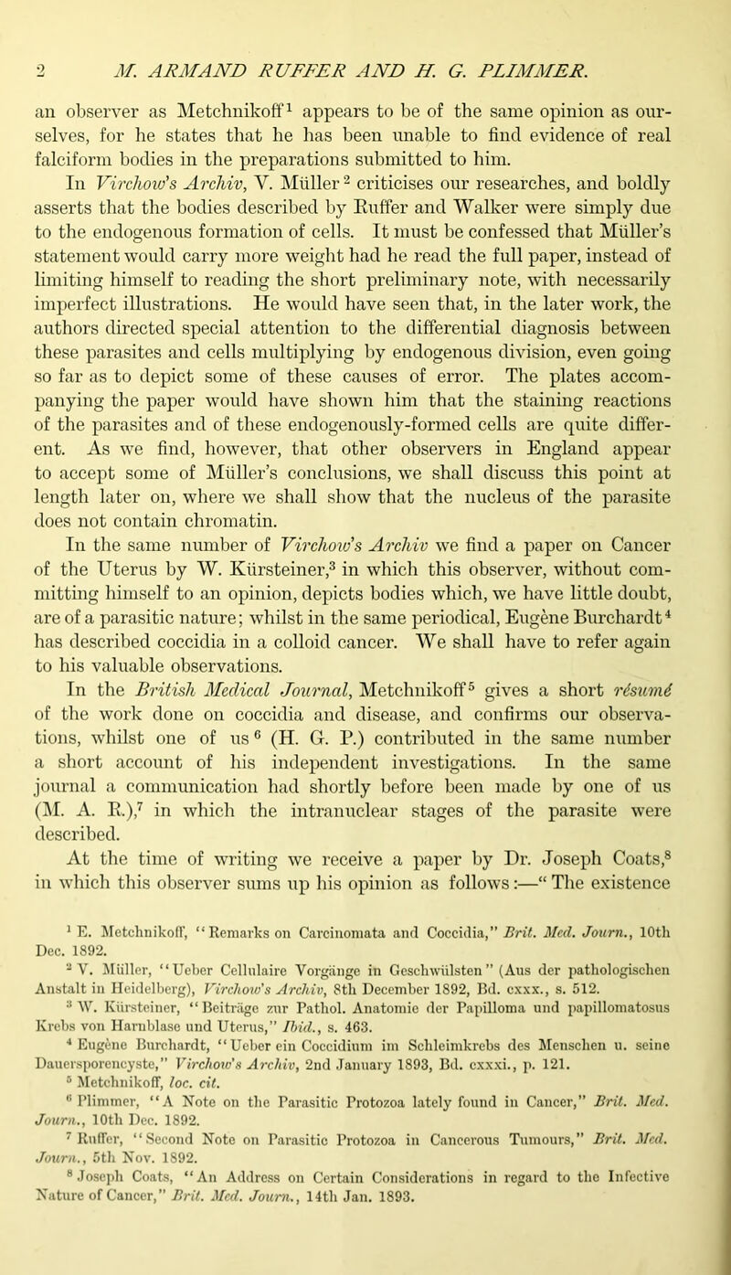 an observer as Metchnikoff1 appears to be of the same opinion as our- selves, for he states that he has been unable to find evidence of real falciform bodies in the preparations submitted to him. In Virchow's Archiv, V. Muller 2 criticises our researches, and boldly asserts that the bodies described by Buffer and Walker were simply due to the endogenous formation of cells. It must be confessed that Muller’s statement would carry more weight had he read the full paper, instead of limiting himself to reading the short preliminary note, with necessarily imperfect illustrations. He would have seen that, in the later work, the authors directed special attention to the differential diagnosis between these parasites and cells multiplying by endogenous division, even going so far as to depict some of these causes of error. The plates accom- panying the paper would have shown him that the staining reactions of the parasites and of these endogenously-formed cells are quite differ- ent. As we find, however, that other observers in England appear to accept some of Muller’s conclusions, we shall discuss this point at length later on, where we shall show that the nucleus of the parasite does not contain chromatin. In the same number of Virchow's Archiv we find a paper on Cancer of the Uterus by W. Kiirsteiner,3 in which this observer, without com- mitting himself to an opinion, depicts bodies which, we have little doubt, are of a parasitic nature; whilst in the same periodical, Eugene Burchardt4 has described coccidia in a colloid cancer. We shall have to refer again to his valuable observations. In the British Medical Journal, Metchnikoff5 gives a short rtsumi of the work done on coccidia and disease, and confirms our observa- tions, whilst one of us6 (H. G. P.) contributed in the same number a short account of his independent investigations. In the same journal a communication had shortly before been made by one of us (M. A. K.),7 in which the intranuclear stages of the parasite were described. At the time of writing we receive a paper by Dr. Joseph Coats,8 in which this observer sums up his opinion as follows:—“ The existence 1 E. Metchnikoff, “Remarks on Carcinomata and Coccidia,” Brit. Med. Journ., 10th Dec. 1892. a V. Muller, “Ueber Cellulaire Vorgange in Geschwiilsten ” (Aus der pathologisclien Anstalt in Heidelberg), Virchow’s Archiv, 8th December 1892, Bd. exxx., s. 512. :! W. Kiirsteiner, “ Beitriige zur Pathol. Anatomie der Papilloma und papillomatosus Krebs von Harnblase und Uterus,” Ibid., s. 463. 4 Eugene Burchardt, “ Ueber ein Coccidium im Sclileimkrebs des Mensclien u. seine Dauersporencyste,” Virchow’s Archiv, 2nd January 1893, Bd. cxxxi., p. 121. 6 Metchnikoff, loc. cit. 8 Plimmer, “A Note on the Parasitic Protozoa lately found in Cancer,” Brit. Med. Journ., 10th Dec. 1892. 7 Rnffer, “Second Note on Parasitic Protozoa in Cancerous Tumours,” Brit. Med. Journ., 5th Nov. 1892. 8 Joseph Coats, “An Address on Certain Considerations in regard to the Infective