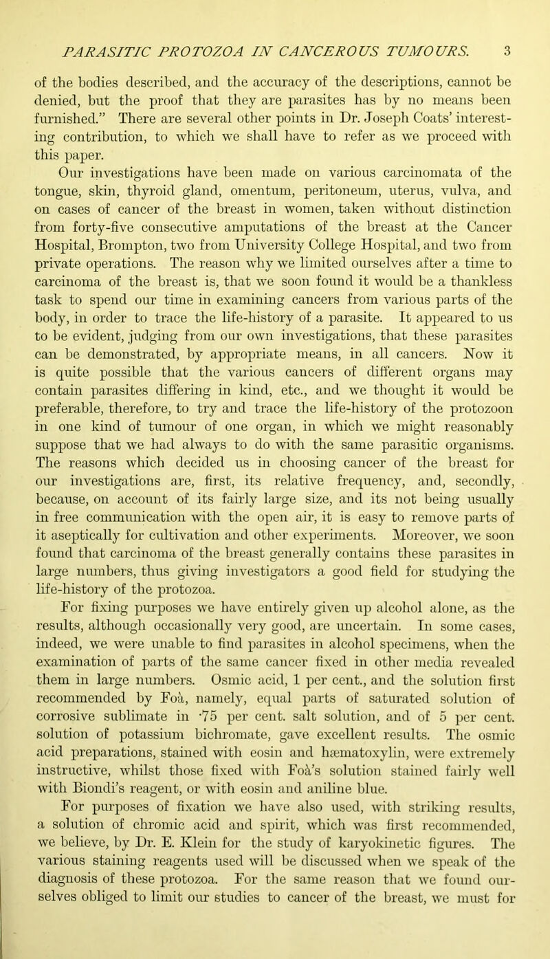 of the bodies described, and the accuracy of the descriptions, cannot be denied, but the proof that they are parasites has by no means been furnished.” There are several other points in Dr. Joseph Coats’ interest- ing contribution, to which we shall have to refer as we proceed with this paper. Our investigations have been made on various carcinomata of the tongue, skin, thyroid gland, omentum, peritoneum, uterus, vulva, and on cases of cancer of the breast in women, taken without distinction from forty-five consecutive amputations of the breast at the Cancer Hospital, Broinpton, two from University College Hospital, and two from private operations. The reason why we limited ourselves after a time to carcinoma of the breast is, that we soon found it would be a thankless task to spend our time in examining cancers from various parts of the body, in order to trace the life-history of a parasite. It appeared to us to be evident, judging from our own investigations, that these parasites can be demonstrated, by appropriate means, in all cancers. How it is quite possible that the various cancers of different organs may contain parasites differing in kind, etc., and we thought it would be preferable, therefore, to try and trace the life-history of the protozoon in one kind of tumour of one organ, in which we might reasonably suppose that we had always to do with the same parasitic organisms. The reasons which decided us in choosing cancer of the breast for our investigations are, first, its relative frequency, and, secondly, because, on account of its fairly large size, and its not being usually in free communication with the open air, it is easy to remove parts of it aseptically for cultivation and other experiments. Moreover, we soon found that carcinoma of the breast generally contains these parasites in large numbers, thus giving investigators a good field for studying the life-history of the protozoa. For fixing purposes we have entirely given up alcohol alone, as the results, although occasionally very good, are uncertain. In some cases, indeed, we were unable to find parasites in alcohol specimens, when the examination of parts of the same cancer fixed in other media revealed them in large numbers. Osmic acid, 1 per cent., and the solution first recommended by Foil, namely, equal parts of saturated solution of corrosive sublimate in ‘75 per cent, salt solution, and of 5 per cent, solution of potassium bichromate, gave excellent results. The osmic acid preparations, stained with eosin and hsematoxylin, were extremely instructive, whilst those fixed with Foil’s solution stained fairly well with Biondi’s reagent, or with eosin and aniline blue. For purposes of fixation we have also used, with striking results, a solution of chromic acid and spirit, which was first recommended, we believe, by Dr. E. Klein for the study of karyokinetic figures. The various staining reagents used will be discussed when we speak of the diagnosis of these protozoa. For the same reason that we found our- selves obliged to limit our studies to cancer of the breast, we must for