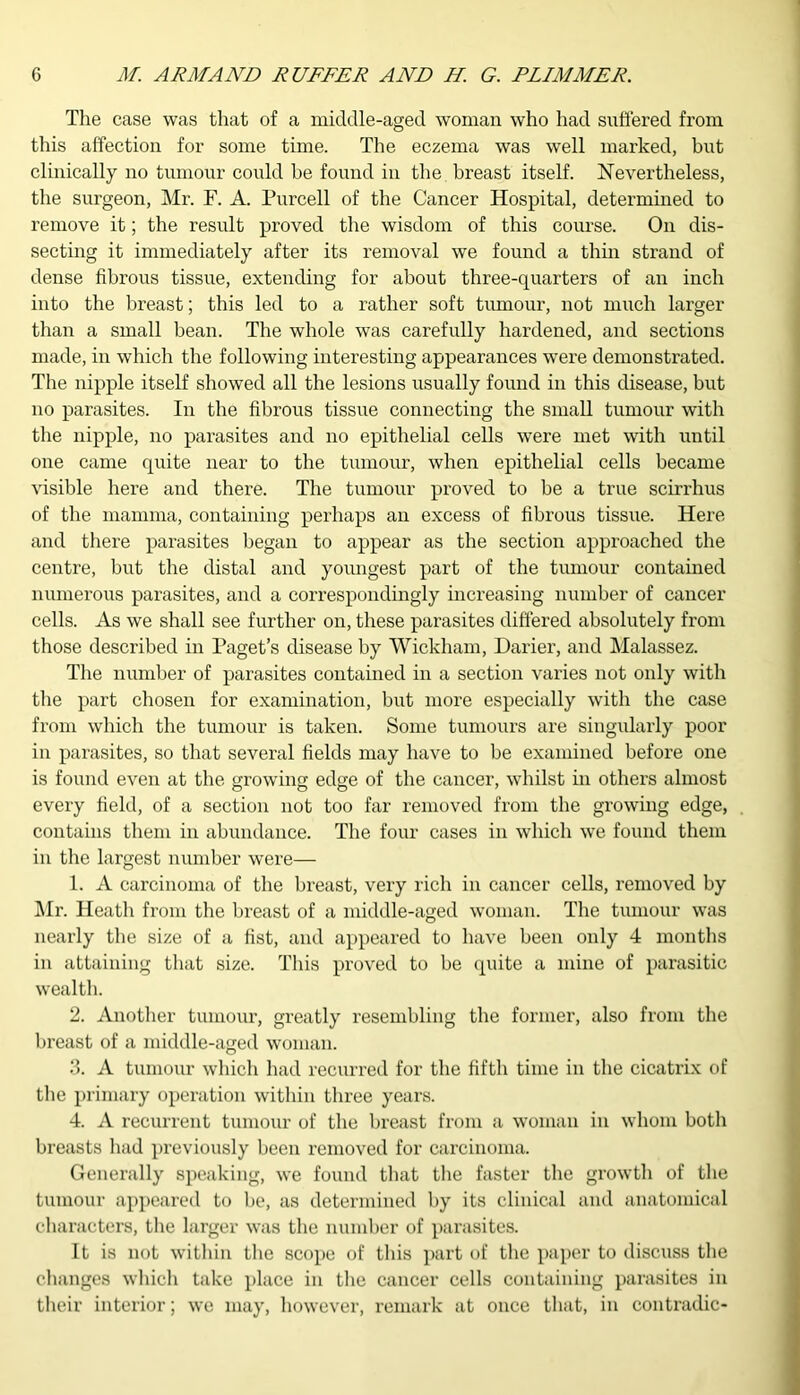 The case was that of a middle-aged woman who had suffered from this affection for some time. The eczema was well marked, but clinically no tumour could be found in the breast itself. Nevertheless, the surgeon, Mr. F. A. Purcell of the Cancer Hospital, determined to remove it; the result proved the wisdom of this course. On dis- secting it immediately after its removal we found a thin strand of dense fibrous tissue, extending for about three-quarters of an inch into the breast; this led to a rather soft tumour, not much larger than a small bean. The whole was carefully hardened, and sections made, in which the following interesting appearances wTere demonstrated. The nipple itself showed all the lesions usually found in this disease, but no parasites. In the fibrous tissue connecting the small tumour with the nipple, no parasites and no epithelial cells were met with until one came quite near to the tumour, when epithelial cells became visible here and there. The tumour proved to be a true scirrhus of the mamma, containing perhaps an excess of fibrous tissue. Here and there parasites began to appear as the section approached the centre, but the distal and youngest part of the tumour contained numerous parasites, and a correspondingly increasing number of cancer cells. As we shall see further on, these parasites differed absolutely from those described in Paget’s disease by Wickham, Darier, and Malassez. The number of parasites contained in a section varies not only with the part chosen for examination, but more especially with the case from which the tumour is taken. Some tumours are singularly poor in parasites, so that several fields may have to be examined before one is found even at the growing edge of the cancer, whilst in others almost o o o 7 every field, of a section not too far removed from the growing edge, contains them in abundance. The four cases in which we found them in the largest number were— 1. A carcinoma of the breast, very rich in cancer cells, removed by Mr. Heath from the breast of a middle-aged woman. The tumour was nearly the size of a fist, and appeared to have been only 4 months in attaining that size. This proved to be quite a mine of parasitic wealth. 2. Another tumour, greatly resembling the former, also from the breast of a middle-aged woman. 3. A tumour which had recurred for the fifth time in the cicatrix of the primary operation within three years. 4. A recurrent tumour of the breast from a woman in whom both breasts had previously been removed for carcinoma. Generally speaking, we found that the faster the growth of the tumour appeared to be, as determined by its clinical and anatomical characters, the larger was the number of parasites. It is not within the scope of this part of the paper to discuss the changes which take place in the cancer cells containing parasites in their interior; we may, however, remark at once that, in contradic-