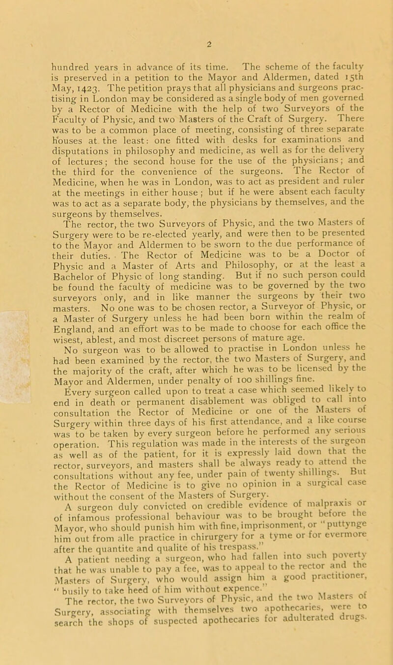 hundred years in advance of its time. The scheme of the faculty is preserved in a petition to the Mayor and Aldermen, dated 15th May, 1423. The petition prays that all physicians and surgeons prac- tising in London may be considered as a single body of men governed by a Rector of Medicine with the help of two Surveyors of the Faculty of Physic, and two Masters of the Craft of Surgery. There was to be a common place of meeting, consisting of three separate houses at the least: one fitted with desks for examinations and disputations in philosophy and medicine, as well as for the deliver)' of lectures; the second house for the use of the physicians; and the third for the convenience of the surgeons. The Rector of Medicine, when he was in London, was to act as president and ruler at the meetings in either house ; but if he were absent each faculty was to act as a separate body, the physicians by themselves, and the surgeons by themselves. The rector, the two Surveyors of Physic, and the two Masters of Surgery were to be re-elected yearly, and were then to be presented to the Mayor and Aldermen to be sworn to the due performance of their duties. The Rector of Medicine was to be a Doctor of Physic and a Master of Arts and Philosophy, or at the least a Bachelor of Physic of long standing. But if no such person could be found the faculty of medicine was to be governed by the two surveyors only, and in like manner the surgeons by their two masters. No one was to be chosen rector, a Surveyor of Physic, or a Master of Surgery unless he had been born within the realm of England, and an effort was to be made to choose for each office the wisest, ablest, and most discreet persons of mature age. No surgeon was to be allowed to practise in London unless he had been examined by the rector, the tw'o Masters of Surgery, and the majority of the craft, after which he was to be licensed by the Mayor and Aldermen, under penalty of 100 shillings fine. Every surgeon called upon to treat a case which seemed likely to end in death or permanent disablement was obliged to call into consultation the Rector of Medicine or one of the Masters of Surgery within three days of his first attendance, and a like course was to be taken by every surgeon before he performed any serious operation. This regulation was made in the interests of the surgeon as well as of the patient, for it is expressly laid down that the rector, surveyors, and masters shall be always ready to attend the consultations without any fee, under pain of twenty shillings. But the Rector of Medicine is to give no opinion in a surgical case without the consent of the Masters of Surgery. A surgeon duly convicted on credible evidence of malpraxis or of infamous professional behaviour was to be brought before the Mayor, who should punish him with fine, imprisonment, or puttynge him out from alle practice in chirurgery for a tyme or for evermore after the quantite and qualite of his trespass.” A patient needing a surgeon, who had fallen into such po\cr \ that he was unable to pay a fee, was to appeal to the rector and t le Masters of Surgery, who would assign him a good practitioner, “ busily to take heed of him without expence. , The rector, the two Surveyors of Physic, and the two ' lasters o Surgery, associating with themselves two apothecaries, were o search the shops of suspected apothecaries for adulterated drugs.