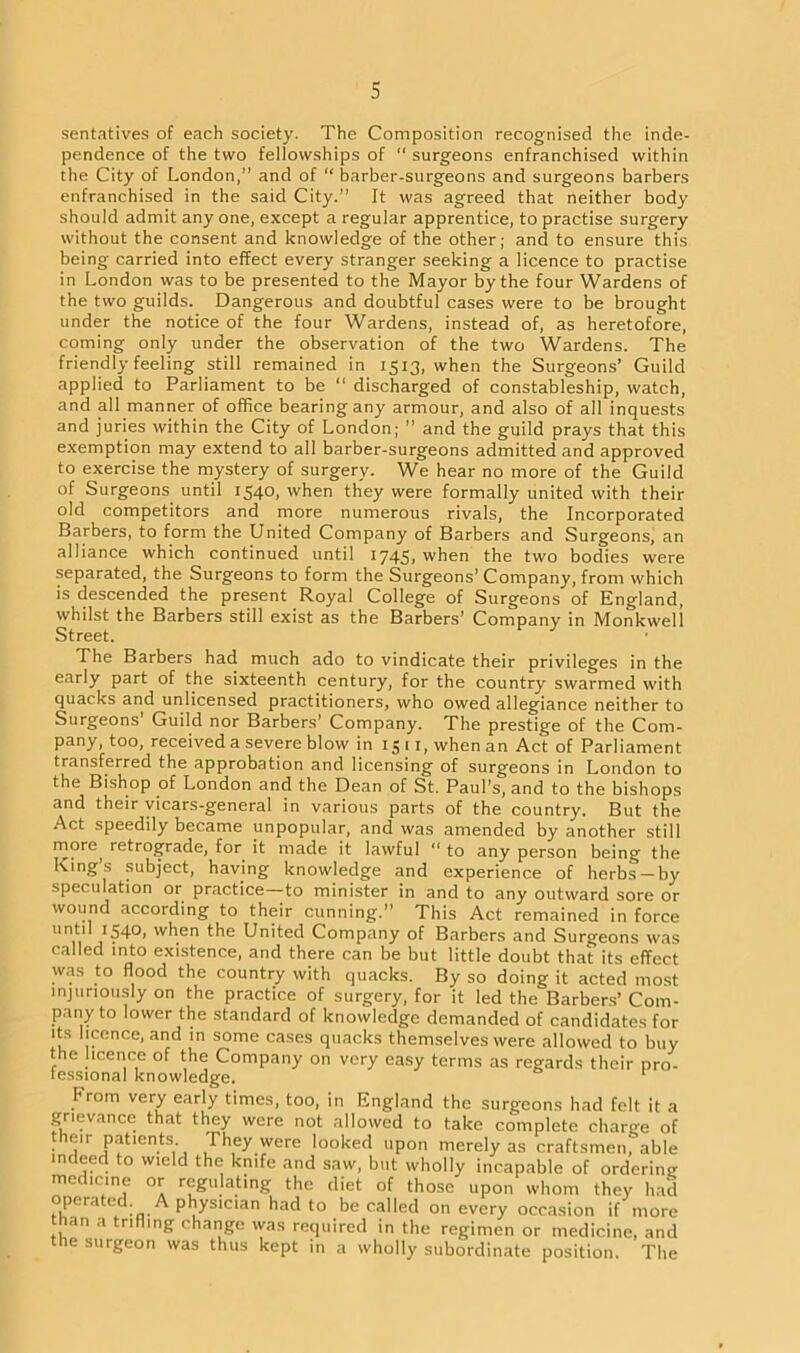 sentatives of each society. The Composition recognised the inde- pendence of the two fellowships of “ surgeons enfranchised within the City of London,” and of “ barber-surgeons and surgeons barbers enfranchised in the said City.” It was agreed that neither body should admit any one, except a regular apprentice, to practise surgery without the consent and knowledge of the other; and to ensure this being carried into effect every stranger seeking a licence to practise in London was to be presented to the Mayor by the four Wardens of the two guilds. Dangerous and doubtful cases were to be brought under the notice of the four Wardens, instead of, as heretofore, coming only under the observation of the two Wardens. The friendly feeling still remained in 1513, when the Surgeons’ Guild applied to Parliament to be “ discharged of constableship, watch, and all manner of office bearing any armour, and also of all inquests and juries within the City of London; ” and the guild prays that this exemption may extend to all barber-surgeons admitted and approved to exercise the mystery of surgery. We hear no more of the Guild of Surgeons until 1540, when they were formally united with their old competitors and more numerous rivals, the Incorporated Barbers, to form the United Company of Barbers and Surgeons, an alliance which continued until 1745, when the two bodies were separated, the Surgeons to form the Surgeons’Company, from which is descended the present Royal College of Surgeons of England, whilst the Barbers still exist as the Barbers’ Company in Monkweli Street. The Barbers had much ado to vindicate their privileges in the early part of the sixteenth century, for the country swarmed with quacks and unlicensed practitioners, who owed allegiance neither to Surgeons Guild nor Barbers’ Company. The prestige of the Com- pany, too, received a severe blow in 15 11, when an Act of Parliament transferred the approbation and licensing of surgeons in London to the Bishop of London and the Dean of St. Paul’s, and to the bishops and their vicars-general in various parts of the country. But the Act speedily became unpopular, and was amended by another still m?re, retrograde, for it made it lawful “ to any person being the Kings subject, having knowledge and experience of herbs —by speculation or practice—to minister in and to any outward sore or wound according to their cunning.” This Act remained in force until 1540, when the United Company of Barbers and Surgeons was called into existence, and there can be but little doubt that its effect was to flood the country with quacks. By so doing it acted most injuriously on the practice of surgery, for it led the Barbers’ Com- pany to lower the standard of knowledge demanded of candidates for its licence, and in some cases quacks themselves were allowed to buy the licence of the Company on very easy terms as regards their pro- fessional knowledge. r hrom very early times, too, in England the surgeons had felt it a grievance that they were not allowed to take complete charge of their patients They were looked upon merely as craftsmen, able indeed to wield the knife and saw, but wholly incapable of ordering medicine or regulating the diet of those upon whom they had opera e . A physician had to be called on every occasion if more than a trifling change was required in the regimen or medicine, and the surgeon was thus kept in a wholly subordinate position. The