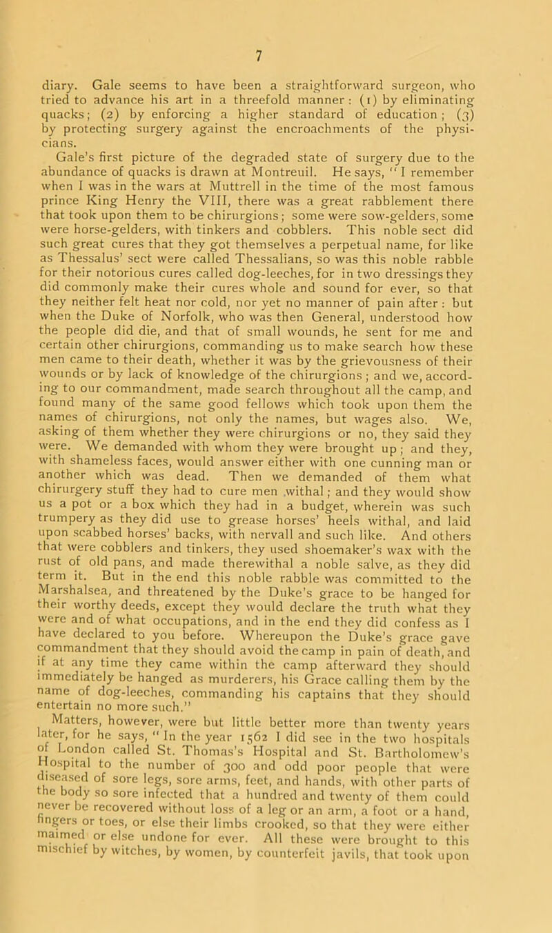 diary. Gale seems to have been a straightforward surgeon, who tried to advance his art in a threefold manner: (i) by eliminating quacks; (2) by enforcing a higher standard of education; (3) by protecting surgery against the encroachments of the physi- cians. Gale’s first picture of the degraded state of surgery due to the abundance of quacks is drawn at Montreuil. He says, “ I remember when I was in the wars at Muttrell in the time of the most famous prince King Henry the VIII, there was a great rabblement there that took upon them to be chirurgions; some were sow-gelders, some were horse-gelders, with tinkers and cobblers. This noble sect did such great cures that they got themselves a perpetual name, for like as Thessalus’ sect were called Thessalians, so was this noble rabble for their notorious cures called dog-leeches, for in two dressings they did commonly make their cures whole and sound for ever, so that, they neither felt heat nor cold, nor yet no manner of pain after : but when the Duke of Norfolk, who was then General, understood how the people did die, and that of small wounds, he sent for me and certain other chirurgions, commanding us to make search how these men came to their death, whether it was by the grievousness of their wounds or by lack of knowledge of the chirurgions ; and we, accord- ing to our commandment, made search throughout all the camp, and found many of the same good fellows which took upon them the names of chirurgions, not only the names, but wages also. We, asking of them whether they were chirurgions or no, they said they were. We demanded with whom they were brought up; and they, with shameless faces, would answer either with one cunning man or another which was dead. Then we demanded of them what chirurgery stuff they had to cure men withal; and they would show us a pot or a box which they had in a budget, wherein was such trumpery as they did use to grease horses’ heels withal, and laid upon scabbed horses’ backs, with nervall and such like. And others that were cobblers and tinkers, they used shoemaker’s wax with the rust of old pans, and made therewithal a noble salve, as they did term it. But in the end this noble rabble was committed to the Marshalsea, and threatened by the Duke’s grace to be hanged for their worthy deeds, except they would declare the truth what they were and of what occupations, and in the end they did confess as I have declared to you before. Whereupon the Duke’s grace gave commandment that they should avoid the camp in pain of death^and if at any time they came within the camp afterward they should immediately be hanged as murderers, his Grace calling them by the name of dog-leeches, commanding his captains that they should entertain no more such.” Matters, however, were but little better more than twenty years later, for he says,  In the year 1562 I did see in the two hospitals of London called St. Thomas’s Hospital and St. Bartholomew’s Hospital to the number of 300 and odd poor people that were diseased of sore legs, sore arms, feet, and hands, with other parts of the body so sore infected that a hundred and twenty of them could never be recovered without loss of a leg or an arm, a foot or a hand, lingers or toes, or else their limbs crooked, so that they were either maimed or else undone for ever. All these were brought to this mischief by witches, by women, by counterfeit javils, that took upon