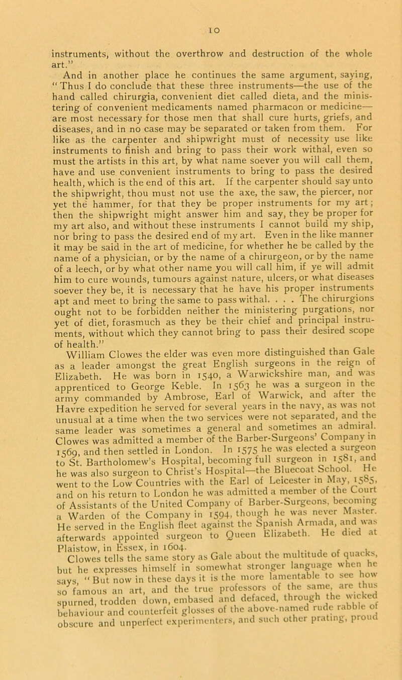 lO instruments, without the overthrow and destruction of the whole art.” And in another place he continues the same argument, saying, “ Thus I do conclude that these three instruments—the use of the hand called chirurgia, convenient diet called dieta, and the minis- tering of convenient medicaments named pharmacon or medicine— are most necessary for those men that shall cure hurts, griefs, and diseases, and in no case may be separated or taken from them. For like as the carpenter and shipwright must of necessity use like instruments to finish and bring to pass their work withal, even so must the artists in this art, by what name soever you will call them, have and use convenient instruments to bring to pass the desired health, which is the end of this art. If the carpenter should say unto the shipwright, thou must not use the axe, the saw, the piercer, nor yet the hammer, for that they be proper instruments for my art; then the shipwright might answer him and say, they be proper for my art also, and without these instruments I cannot build my ship, nor bring to pass the desired end of my art. Even in the like manner it may be said in the art of medicine, for whether he be called by the name of a physician, or by the name of a chirurgeon, or by the name of a leech, or by what other name you will call him, if ye will admit him to cure wounds, tumours against nature, ulcers, or what diseases soever they be, it is necessary that he have his proper instruments apt and meet to bring the same to pass withal. . . . The chirurgions ought not to be forbidden neither the ministering purgations, nor yet of diet, forasmuch as they be their chief and principal instru- ments, without which they cannot bring to pass their desired scope of health.” . William Clowes the elder was even more distinguished than Gale as a leader amongst the great English surgeons in the reign of Elizabeth. He was born in 1540, a Warwickshire man, and was apprenticed to George Keble. In 1563 he was a surgeon in the army commanded by Ambrose, Earl of Warwick, and after the Havre expedition he served for several years in the navy, as was not unusual at a time when the two services were not separated, and the same leader was sometimes a general and sometimes an admiral. Clowes was admitted a member of the Barber-Surgeons’ Company in 1569, and then settled in London. In 1575 he was elected a surgeon to St. Bartholomew's Hospital, becoming full surgeon in 15S1, and he was also surgeon to Christ’s Hospital—the Bluecoat School. He went to the Low Countries with the Earl of Leicester in May, and on his return to London he was admitted a member of the Court of Assistants of the United Company of Barber-Surgeons, becoming a Warden of the Company in 1594, though he was never Master. He served in the English fleet against the Spanish Armada, and was afterwards appointed surgeon to Queen Elizabeth. He died at Plaistow, in Essex, in 1604. , - . Clowes tells the same story as Gale about the multitude of quacks, but he expresses himself in somewhat stronger language when he says “ But now in these days it is the more lamentable to see how so famous an art, and the true professors of the same are thus spurned, trodden down, embased and defaced, through the wicked behaviour and counterfeit glosses of the above-named rude rabble of obscure and imperfect experimenters, and such other prating, proud