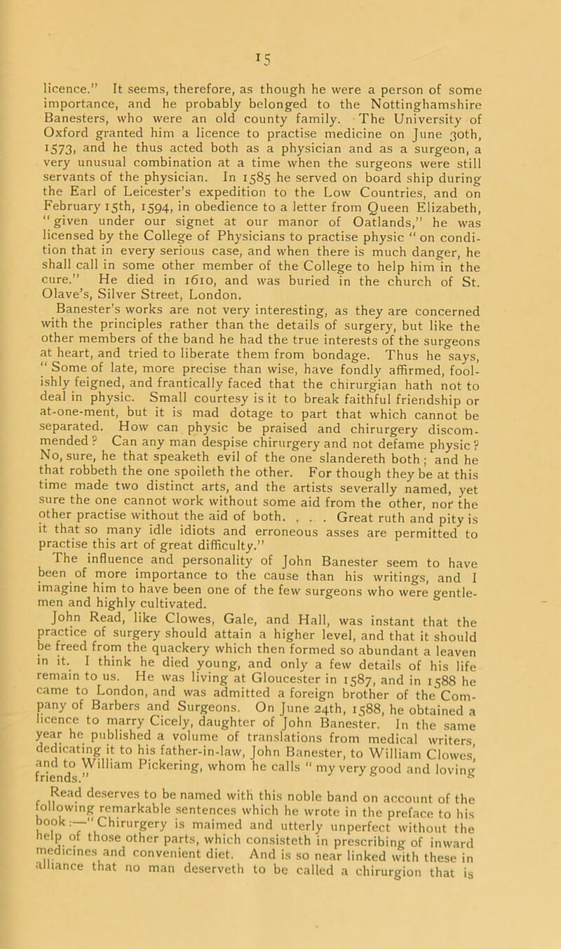 T5 licence.” It seems, therefore, as though he were a person of some importance, and he probably belonged to the Nottinghamshire Banesters, who were an old county family. The University of Oxford granted him a licence to practise medicine on June 30th, !573> and he thus acted both as a physician and as a surgeon, a very unusual combination at a time when the surgeons were still servants of the physician. In 1585 he served on board ship during the Earl of Leicester’s expedition to the Low Countries, and on February 15th, 1594, in obedience to a letter from Queen Elizabeth, “ given under our signet at our manor of Oatlands,” he was licensed by the College of Physicians to practise physic “ on condi- tion that in every serious case, and when there is much danger, he shall call in some other member of the College to help him in the cure.” He died in 1610, and was buried in the church of St. Olave’s, Silver Street, London. Banester's works are not very interesting, as they are concerned with the principles rather than the details of surgery, but like the other members of the band he had the true interests of the surgeons at heart, and tried to liberate them from bondage. Thus he says,  Some of late, more precise than wise, have fondly affirmed, fool- ishly feigned, and frantically faced that the chirurgian hath not to deal in physic. Small courtesy is it to break faithful friendship or at-one-ment, but it is mad dotage to part that which cannot be separated. How can physic be praised and chirurgery discom- mended ? Can any man despise chirurgery and not defame physic ? No, sure, he that speaketh evil of the one slandereth both; and he that robbeth the one spoileth the other. For though they be at this time made two distinct arts, and the artists severally named, yet sure the one cannot work without some aid from the other, nor the other practise without the aid of both. , . . Great ruth and pity is it that so many idle idiots and erroneous asses are permitted to practise this art of great difficulty.” The influence and personality of John Banester seem to have been of more importance to the cause than his writings, and I imagine him to have been one of the few surgeons who were gentle- men and highly cultivated. John Read, like Clowes, Gale, and Hall, was instant that the practice of surgery should attain a higher level, and that it should be freed from the quackery which then formed so abundant a leaven in it. I think he died young, and only a few details of his life remain to us. He was living at Gloucester in 1587, and in 1588 he came to London, and was admitted a foreign brother of the Com- pany of Barbers and Surgeons. On June 24th, 1588, he obtained a licence to marry Cicely, daughter of John Banester. In the same year he published a volume of translations from medical writers, dedicating it to his father-in-law, John Banester, to William Clowes' friend0 Pickerin£> whom he calls  my very good and loving Read deserves to be named with this noble band on account of the following remarkable sentences which he wrote in the preface to his book:—“Chirurgery is maimed and utterly unperfect without the help of those other parts, which consisteth in prescribing of inward medicines and convenient diet. And is so near linked with these in alliance that no man deserveth to be called a chirurgion that is