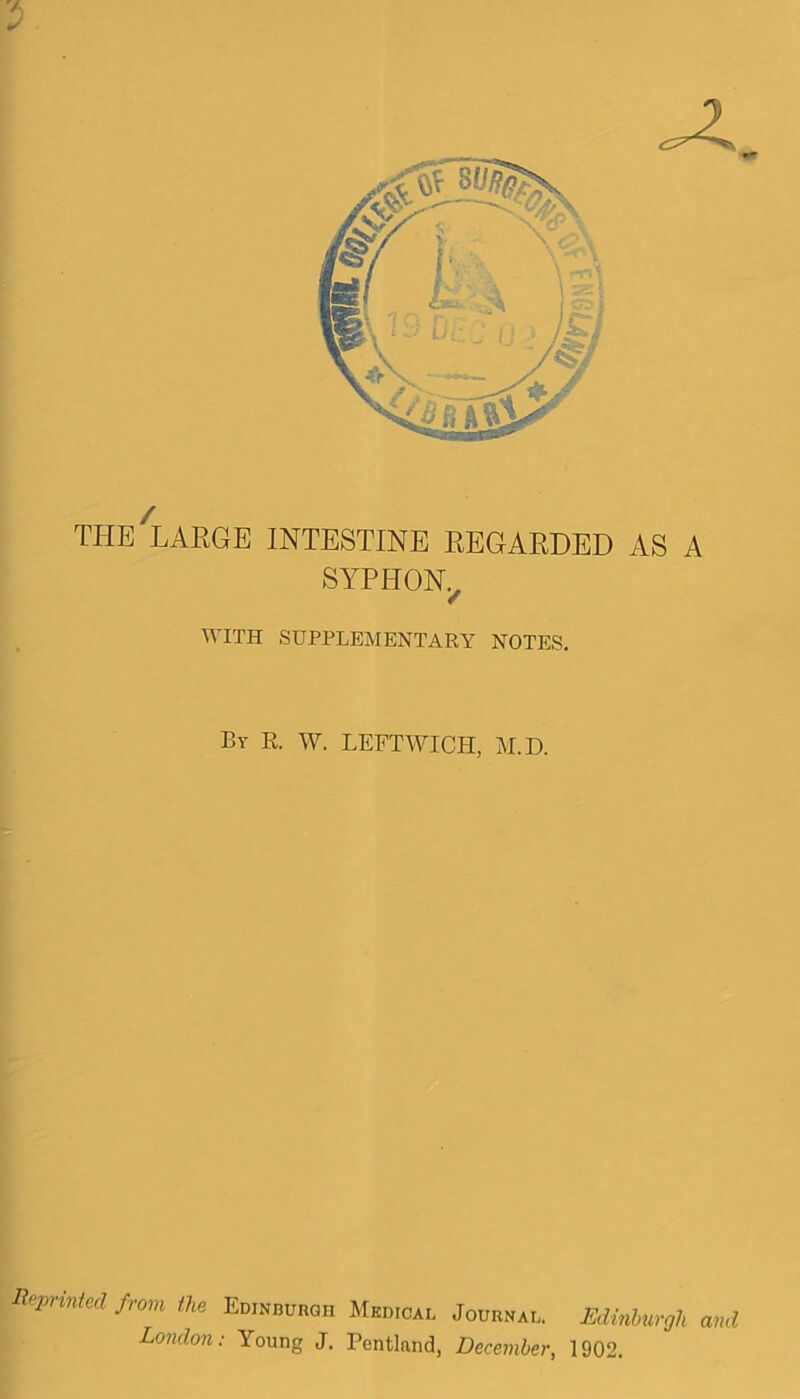 THE LARGE INTESTINE REGARDED AS A SYPHON, WITH SUPPLEMENTARY NOTES. By R. W. LEFTWICH, M.D. Reprised from the Edinburgh Medical Journal. Edinburgh and London: Young J. Pentlnnd, December, 1902.