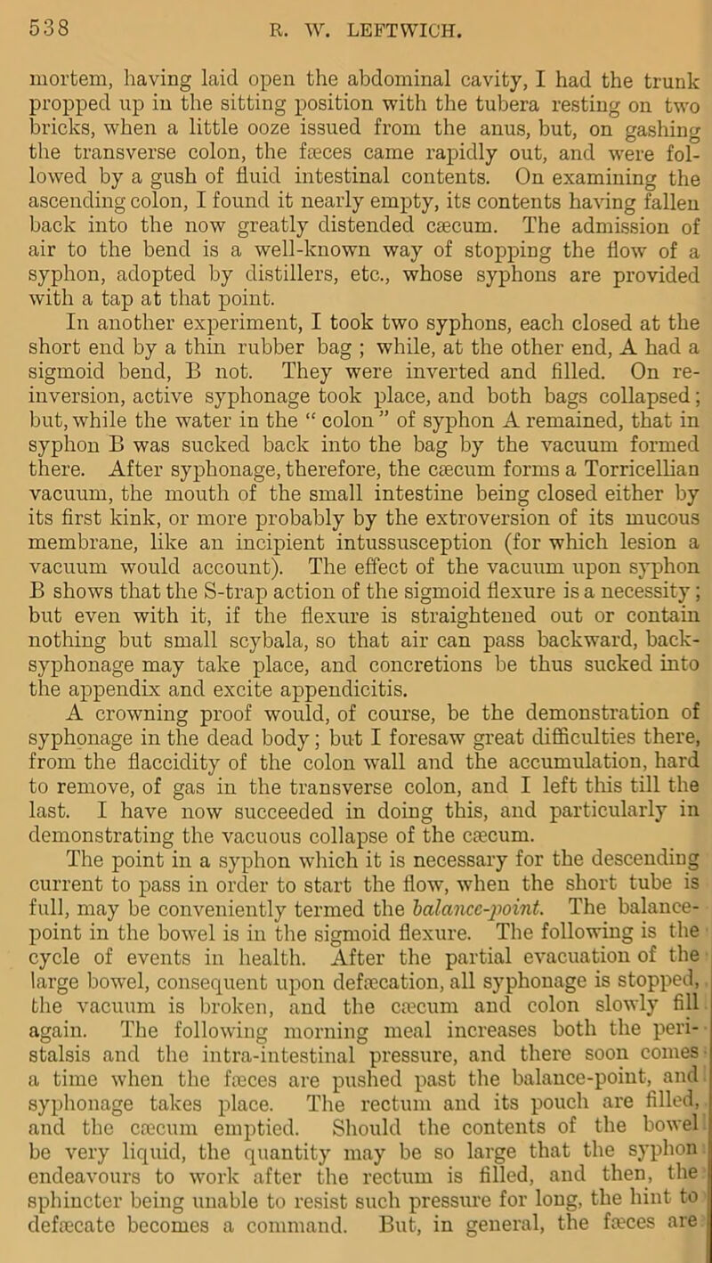 mortem, having laid open the abdominal cavity, I had the trunk propped up in the sitting position with the tubera resting on two bricks, when a little ooze issued from the anus, but, on gashing the transverse colon, the faeces came rapidly out, and were fol- lowed by a gush of fluid intestinal contents. On examining the ascending colon, I found it nearly empty, its contents having fallen back into the now greatly distended caecum. The admission of air to the bend is a well-known way of stopping the flow of a syphon, adopted by distillers, etc., whose syphons are provided with a tap at that point. In another experiment, I took two syphons, each closed at the short end by a thin rubber bag ; while, at the other end, A had a sigmoid bend, B not. They were inverted and filled. On re- inversion, active syphonage took place, and both bags collapsed; but, while the water in the “ colon ” of syphon A remained, that in syphon B was sucked back into the bag by the vacuum formed there. After syphonage, therefore, the caecum forms a Torricellian vacuum, the mouth of the small intestine being closed either by its first kink, or more probably by the extroversion of its mucous membrane, like an incipient intussusception (for which lesion a vacuum would account). The effect of the vacuum upon syphon B shows that the S-trap action of the sigmoid flexure is a necessity ; but even with it, if the flexure is straightened out or contain nothing but small scybala, so that air can pass backward, back- syphonage may take place, and concretions be thus sucked into the appendix and excite appendicitis. A crowning proof would, of course, be the demonstration of syphonage in the dead body; but I foresaw great difficulties there, from the flaccidity of the colon wall and the accumulation, hard to remove, of gas in the transverse colon, and I left this till the last. I have now succeeded in doing this, and particularly in demonstrating the vacuous collapse of the caecum. The point in a syphon which it is necessary for the descending current to pass in order to start the flow, when the short tube is full, may be conveniently termed the balance-point. The balance- point in the bowel is in the sigmoid flexure. The following is the cycle of events in health. After the partial evacuation of the large bowel, consequent upon defalcation, all syphonage is stopped, the vacuum is broken, and the ccecum and colon slowly fill again. The following morning meal increases both the peri- stalsis and the intra-intestinal pressure, and there soon comes a time when the faeces are pushed past the balance-point, and syphonage takes place. The rectum and its pouch are filled, and the caecum emptied. Should the contents of the bowel be very liquid, the quantity may be so large that the syphon endeavours to work after the rectum is filled, and then, the sphincter being unable to resist such pressure for long, the hint to defaecate becomes a command. But, in general, the faeces are