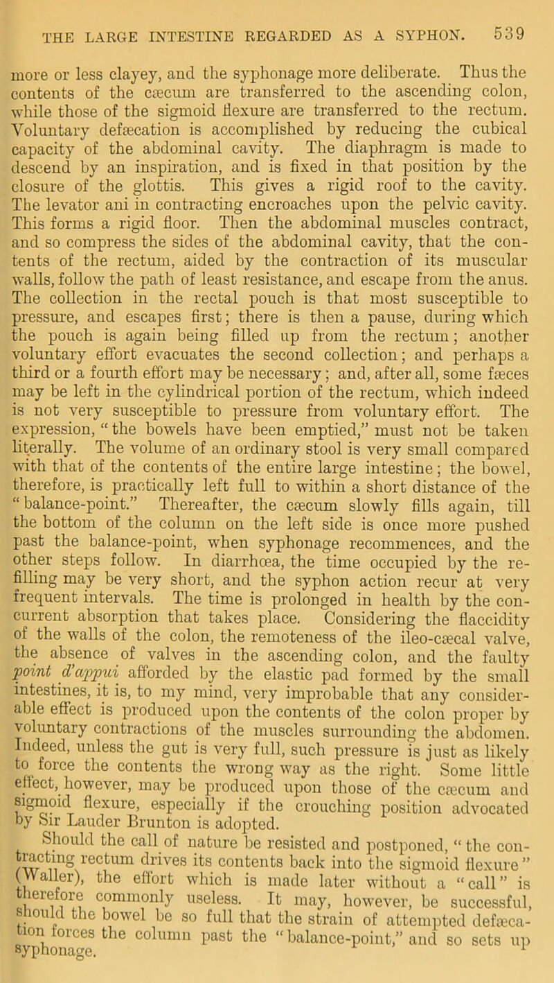 more or less clayey, and the syphonage more deliberate. Thus the contents of the caecum are transferred to the ascending colon, while those of the sigmoid flexure are transferred to the rectum. Voluntary defecation is accomplished by reducing the cubical capacity of the abdominal cavity. The diaphragm is made to descend by an inspiration, and is fixed in that position by the closure of the glottis. This gives a rigid roof to the cavity. The levator ani in contracting encroaches upon the pelvic cavity. This forms a rigid floor. Then the abdominal muscles contract, and so compress the sides of the abdominal cavity, that the con- tents of the rectum, aided by the contraction of its muscular walls, follow the path of least resistance, and escape from the anus. The collection in the rectal pouch is that most susceptible to pressure, and escapes first; there is then a pause, during which the pouch is again being filled up from the rectum; another voluntary effort evacuates the second collection; and perhaps a third or a fourth effort may be necessary; and, after all, some faeces may be left in the cylindrical portion of the rectum, which indeed is not very susceptible to pressure from voluntary effort. The expression, “ the bowels have been emptied,” must not be taken literally. The volume of an ordinary stool is very small compared with that of the contents of the entire large intestine; the bowel, therefore, is practically left full to within a short distance of the “ balance-point.” Thereafter, the caecum slowly fills again, till the bottom of the column on the left side is once more pushed past the balance-point, when syphonage recommences, and the other steps follow. In diarrhoea, the time occupied by the re- filling may be very short, and the syphon action recur at very frequent intervals. The time is prolonged in health by the con- current absorption that takes place. Considering the flaccidity of the walls of the colon, the remoteness of the ileo-caecal valve, the absence of valves in the ascending colon, and the faulty point cl appui afforded by the elastic pad formed by the small intestines, it is, to my mind, very improbable that any consider- able effect is produced upon the contents of the colon proper by voluntary contractions of the muscles surrounding the abdomen. Indeed, unless the gut is very full, such pressure is just as likely to force the contents the wrong way as the right. Some little effect, however, may be produced upon those of the caecum and sigmoid flexure, especially if the crouching position advocated by Sir Lauder Brunton is adopted. Should the call of nature be resisted and postponed, “ the con- tracting rectum drives its contents back into the sigmoid flexure ” (Waller), the effort which is made later without a “call” is therefore commonly useless. It may, however, be successful, should the bowel be so full that the strain of attempted defeca- ion ou.es the column past the “ balance-point,” and so sets up syphonage. 1