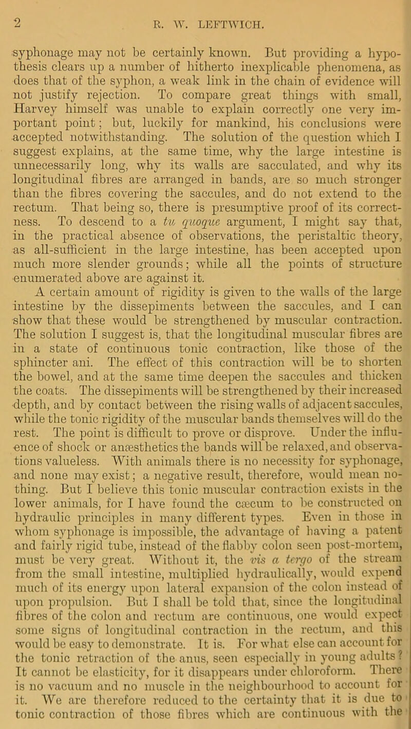 syphonage may not be certainly known. But providing a hypo- thesis clears up a number of hitherto inexplicable phenomena, as does that of the syphon, a weak link in the chain of evidence will not justify rejection. To compare great things with small, Harvey himself was unable to explain correctly one very im- portant point; but, luckily for mankind, his conclusions were accepted notwithstanding. The solution of the question which 1 suggest explains, at the same time, why the large intestine is unnecessarily long, why its walls are sacculated, and why its longitudinal fibres are arranged in bands, are so much stronger than the fibres covering the saccules, and do not extend to the rectum. That being so, there is presumptive proof of its correct- ness. To descend to a tu quoque argument, I might say that, in the practical absence of observations, the peristaltic theory, as all-sufficient in the large intestine, has been accepted upon much more slender grounds; while all the points of structure enumerated above are against it. A certain amount of rigidity is given to the walls of the large intestine by the dissepiments between the saccules, and I can show that these would be strengthened by muscular contraction. The solution I suggest is, that the longitudinal muscular fibres are in a state of continuous tonic contraction, like those of the sphincter ani. The effect of this contraction will be to shorten the bowel, and at the same time deepen the saccules and thicken the coats. The dissepiments will be strengthened by their increased depth, and by contact between the rising walls of adjacent saccules, while the tonic rigidity of the muscular bands themselves will do the rest. The point is difficult to prove or disprove. Under the influ- ence of shock or anaesthetics the bands will be relaxed, and observa- tions valueless. With animals there is no necessity for syphonage, and none may exist; a negative result, therefore, would mean no- thing. But I believe this tonic muscular contraction exists in the lower animals, for I have found the caecum to be constructed on hydraulic principles in many different types. Even in those in whom syphonage is impossible, the advantage of having a patent and fairly rigid tube, instead of the flabby colon seen post-mortem, must be very great. Without it, the vis a tcrgo of the stream from the small intestine, multiplied hydraulically, would expend much of its energy upon lateral expansion of the colon instead of upon propulsion. But I shall be told that, since the longitudinal fibres of the colon and rectum are continuous, one would expect some signs of longitudinal contraction in the rectum, and this would be easy to demonstrate. It is. For what else can account for the tonic retraction of the anus, seen especially in young adults ? It cannot be elasticity, for it disappears under chloroform. There is no vacuum and no muscle in the neighbourhood to account for it. We are therefore reduced to the certainty that it is due to tonic contraction of those fibres which are continuous with the