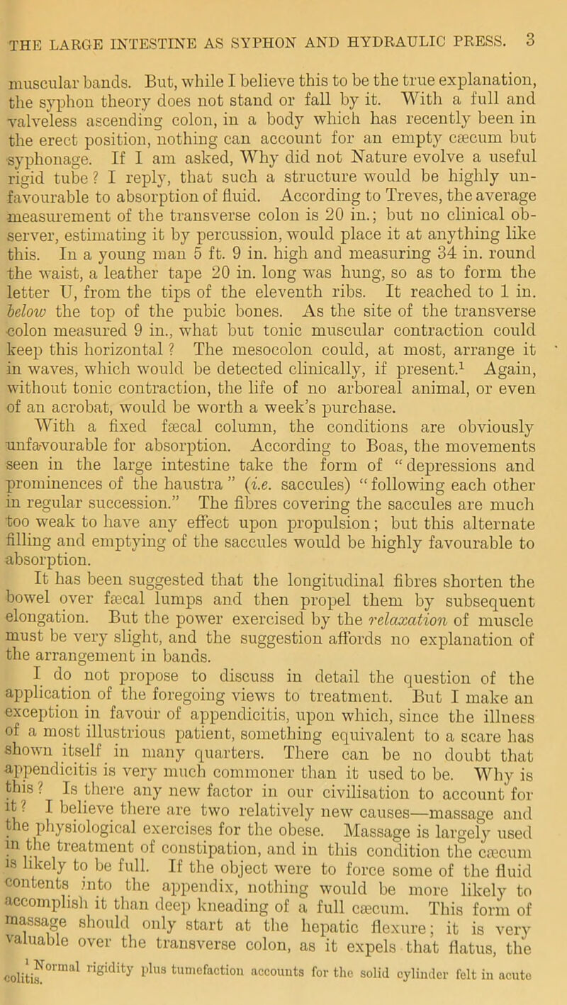 muscular bands. But, while I believe this to be the true explanation, the syphon theory does not stand or fall by it. With a full and valveless ascending colon, in a body which has recently been in the erect position, nothing can account for an empty caecum but syphonage. If I am asked, Why did not Nature evolve a useful rigid tube ? I reply, that such a structure would be highly un- favourable to absorption of fluid. According to Treves, the average measurement of the transverse colon is 20 in.; but no clinical ob- server, estimating it by percussion, would place it at anything like this. In a young man 5 ft. 9 in. high and measuring 34 in. round the waist, a leather tape 20 in. long was hung, so as to form the letter U, from the tips of the eleventh ribs. It reached to 1 in. below the top of the pubic bones. As the site of the transverse colon measured 9 in., what but tonic muscular contraction could keep this horizontal ? The mesocolon could, at most, arrange it in waves, which would be detected clinically, if present.1 Again, without tonic contraction, the life of no arboreal animal, or even of an acrobat, would be worth a week’s purchase. With a fixed ftecal column, the conditions are obviously unfavourable for absorption. According to Boas, the movements seen in the large intestine take the form of “depressions and prominences of the haustra ” (i.e. saccules) “ following each other in regular succession.” The fibres covering the saccules are much too weak to have any effect upon propulsion; but this alternate filling and emptying of the saccules would be highly favourable to absorption. It has been suggested that the longitudinal fibres shorten the bowel over ftecal lumps and then propel them by subsequent elongation. But the power exercised by the relaxation of muscle must be very slight, and the suggestion affords no explanation of the arrangement in bands. I do not propose to discuss in detail the question of the application of the foregoing views to treatment. But I make an exception in favour of appendicitis, upon which, since the illness of a most illustrious patient, something equivalent to a scare has shown itself in many quarters. There can be no doubt that appendicitis is very much commoner than it used to be. Why is this ? Is there any new factor in our civilisation to account for it ? I believe there are two relatively new causes—massage and the physiological exercises for the obese. Massage is largely used m the treatment of constipation, and in this condition the ctecum is likely to be full. If the object were to force some of the fluid contents into the appendix, nothing would be more likely to accomplish it than deep kneading of a full ctecum. This form of massage should only start at the hepatic flexure; it is very valuable over the transverse colon, as it expels that flatus, the colitif °rmal Wgidity 1)11,8 tumefaction accounts for the solid cylinder felt in acute