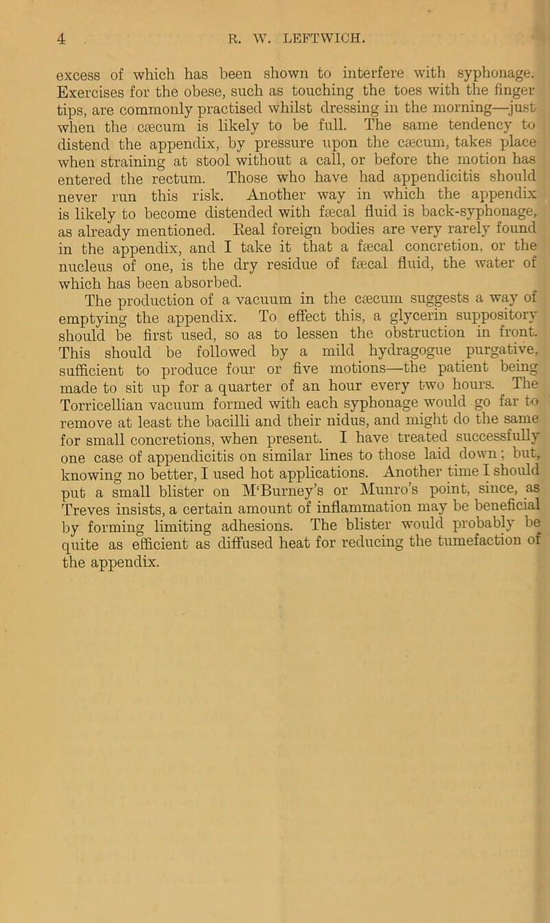 excess of which has been shown to interfere with syphonage. Exercises for the obese, such as touching the toes with the finger- tips, are commonly practised whilst dressing in the morning—just when the caecum is likely to be full. The same tendency to distend the appendix, by pressure upon the caecum, takes place when straining at stool without a call, or before the motion has entered the rectum. Those who have had appendicitis should never run this risk. Another way in which the appendix is likely to become distended with faecal fluid is back-syphonage, as already mentioned. Real foreign bodies are very rarely found in the appendix, and I take it that a faecal concretion, or the nucleus of one, is the dry residue of faecal fluid, the water of which has been absorbed. The production of a vacuum in the caecum suggests a way of emptying the appendix. To effect this, a glycerin suppository should be first used, so as to lessen the obstruction in front. This should be followed by a mild. hydragogue purgative, sufficient to produce four or five motions—the patient being made to sit up for a quarter of an hour every two hours. The Torricellian vacuum formed with each syphonage would go far to remove at least the bacilli and their nidus, and might do the same for small concretions, when present. I have treated successfully one case of appendicitis on similar lines to those laid down; but, knowing no better, I used hot applications. Another time I should put a small blister on M'Burney’s or Munros point, since, as Treves insists, a certain amount of inflammation may be beneficial by forming limiting adhesions. The blister would probably be quite as efficient as diffused heat for reducing the tumefaction of the appendix.