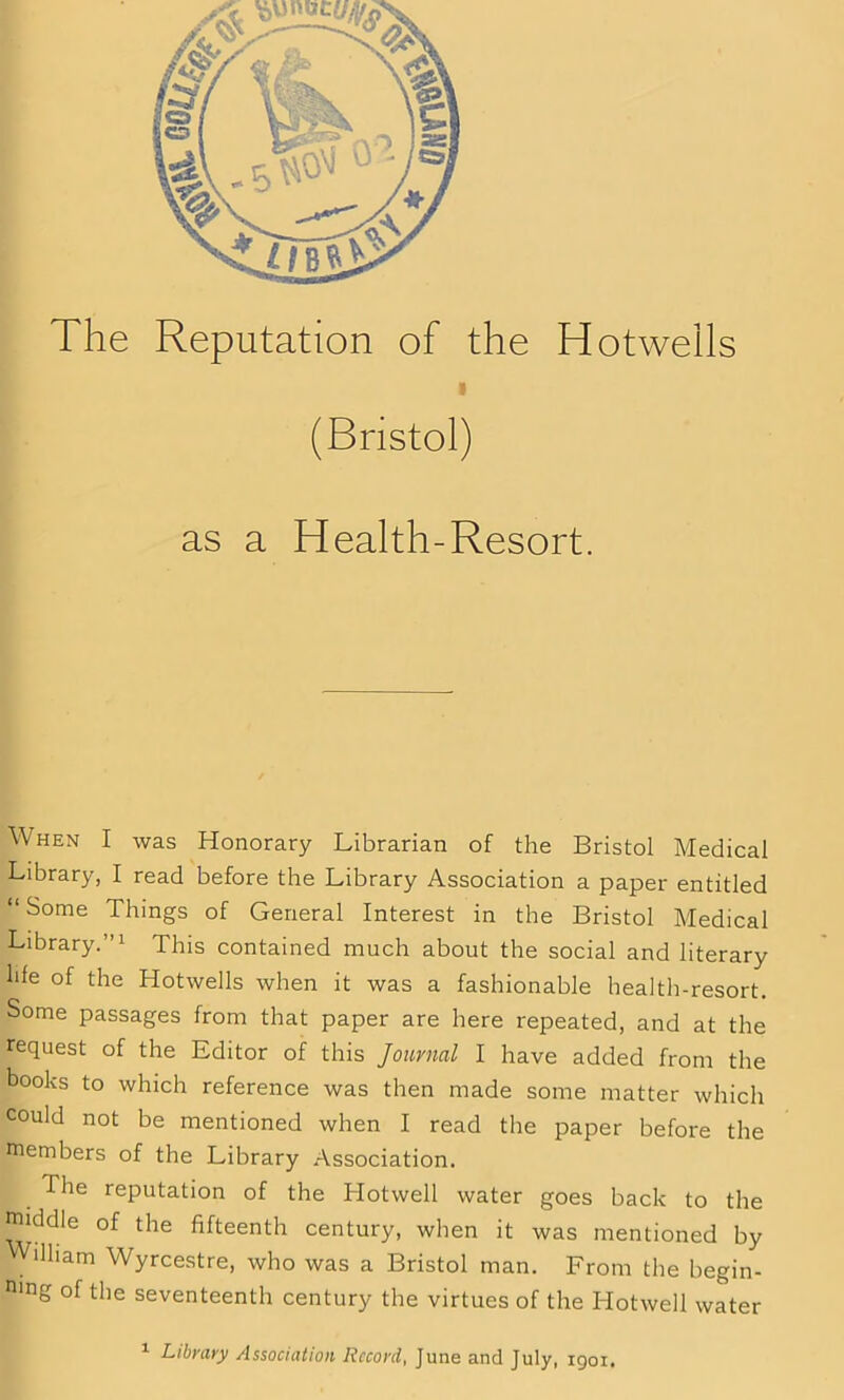 (Bristol) as a Health-Resort. When I was Honorary Librarian of the Bristol Medical Library, I read before the Library Association a paper entitled “ S°me Things of General Interest in the Bristol Medical Library.”1 This contained much about the social and literary hie of the Hotwells when it was a fashionable health-resort. Some passages from that paper are here repeated, and at the request of the Editor of this Journal I have added from the books to which reference was then made some matter which could not be mentioned when I read the paper before the members of the Library Association. The reputation of the Hotwell water goes back to the middle of the fifteenth century, when it was mentioned by illiam Wyrcestre, who was a Bristol man. From the begin- n>ng of the seventeenth century the virtues of the Hotwell water