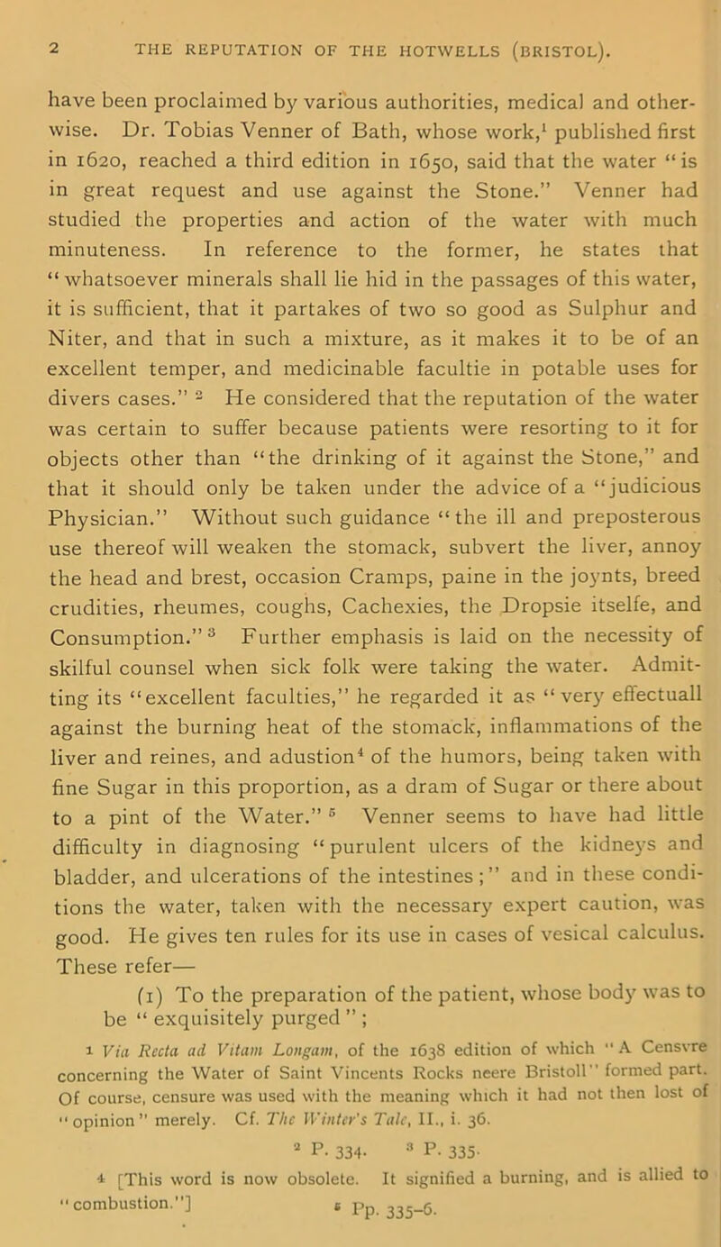 have been proclaimed by various authorities, medical and other- wise. Dr. Tobias Venner of Bath, whose work,1 published first in 1620, reached a third edition in 1650, said that the water “is in great request and use against the Stone.” Venner had studied the properties and action of the water with much minuteness. In reference to the former, he states that “whatsoever minerals shall lie hid in the passages of this water, it is sufficient, that it partakes of two so good as Sulphur and Niter, and that in such a mixture, as it makes it to be of an excellent temper, and medicinable facultie in potable uses for divers cases.” 3 He considered that the reputation of the water was certain to suffer because patients were resorting to it for objects other than “the drinking of it against the Stone,” and that it should only be taken under the advice of a “judicious Physician.” Without such guidance “the ill and preposterous use thereof will weaken the stomack, subvert the liver, annoy the head and brest, occasion Cramps, paine in the joynts, breed crudities, rheumes, coughs, Cachexies, the Dropsie itselfe, and Consumption.” 3 Further emphasis is laid on the necessity of skilful counsel when sick folk were taking the water. Admit- ting its “excellent faculties,” he regarded it as “very eftectuall against the burning heat of the stomack, inflammations of the liver and reines, and adustion4 of the humors, being taken with fine Sugar in this proportion, as a dram of Sugar or there about to a pint of the Water.” 5 Venner seems to have had little difficulty in diagnosing “ purulent ulcers of the kidneys and bladder, and ulcerations of the intestines;” and in these condi- tions the water, taken with the necessary expert caution, was good. He gives ten rules for its use in cases of vesical calculus. These refer— (1) To the preparation of the patient, whose body was to be “ exquisitely purged ” ; 1 Via Recta ad Vitam Longam, of the 1638 edition of which A Censvre concerning the Water of Saint Vincents Rocks neere Bristoll formed part. Of course, censure was used with the meaning which it had not then lost of opinion” merely. Cf. The Winter's Tale, II., i. 36. 2 P. 334. 3 P. 335. -i [This word is now obsolete. It signified a burning, and is allied to combustion.] s Pp. 335-6.