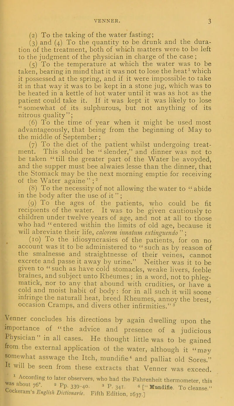 (2) To the taking of the water fasting; (3) and (4) To the quantity to be drunk and the dura- tion of the treatment, both of which matters were to be left to the judgment of the physician in charge of the case ; (5) To the temperature at which the water was to be taken, bearing in mind that it was not to lose the heat1 which it possessed at the spring, and if it were impossible to take it in that way it was to be kept in a stone jug, which was to be heated in a kettle of hot water until it was as hot as the patient could take it. If it was kept it was likely to lose “ somewhat of its sulphurous, but not anything of its nitrous quality”; (6) To the time of year when it might be used most advantageously, that being from the beginning of May to the middle of September ; (7) To the diet of the patient whilst undergoing treat- ment. This should be “ slender,” and dinner was not to be taken “till the greater part of the Water be avoyded, and the supper must bee alwaies lesse than the dinner, that the Stomack may be the next morning emptie for receiving of the Water againe ” ;2 (8) To the necessity of not allowing the water to “ abide in the body after the use of it ” ; (9) To the ages of the patients, who could be fit recipients of the water. It was to be given cautiously tc children under twelve years of age, and not at all to those who had “entered within the limits of old age, because it will abreviate their life, calorem innatum extingucndo ” ; (10) To the idiosyncrasies of the patients, for on no account was it to be administered to “ such as by reason of the smalnesse and straightnesse of their veines, cannot excrete and passe it away by urine.” Neither was it to be given to “ such as have cold stomacks, weake livers, feeble braines, and subject unto Rheumes ; in a word, not to phleg- matick, nor to any that abound with crudities, or have a cold and moist habit of body: for in all such it will soone infringe the naturall heat, breed Rheumes, annoy the brest, occasion Cramps, and divers other infirmities.” Venner concludes his directions by again dwelling upon the importance of “the advice and presence of a judicious Physician” in all cases. He thought little was to be gained from the external application of the water, although it “may somewhat asswage the Itch, mundifie4 and palliat old Sores.” It will be seen from these extracts that Venner was exceed. 1 According to later observers, who had the Fahrenheit thermometer this was about 76°. 2 Pp. 339_40. „ p ^ 4 [„ Mundifie To cleanse „ '-ockeram s English Dictionarie. Fifth Edition, 1637.]