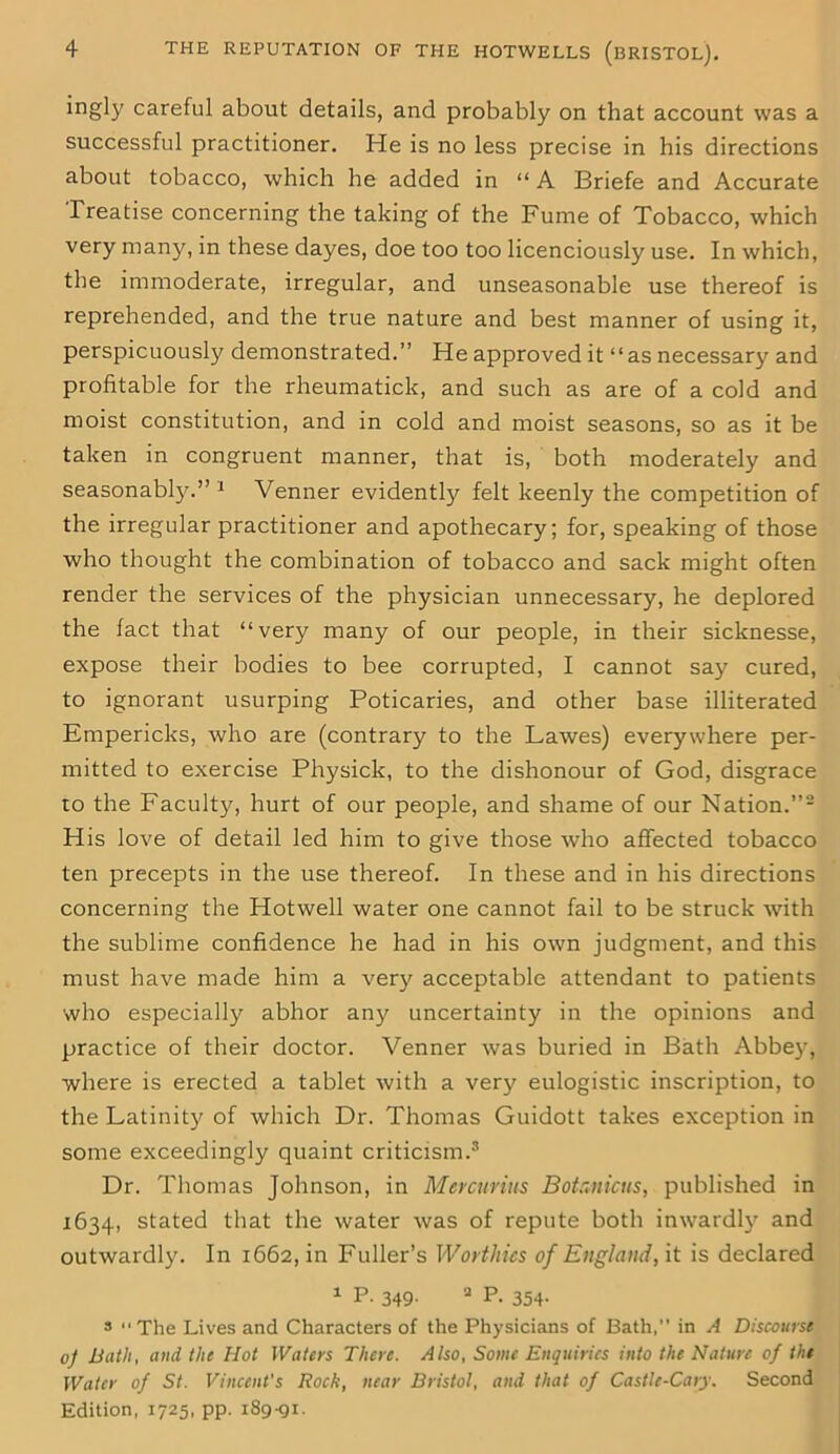 ingly careful about details, and probably on that account was a successful practitioner. He is no less precise in his directions about tobacco, which he added in “ A Briefe and Accurate Treatise concerning the taking of the Fume of Tobacco, which very many, in these dayes, doe too too licenciously use. In which, the immoderate, irregular, and unseasonable use thereof is reprehended, and the true nature and best manner of using it, perspicuously demonstrated.” He approved it “as necessary and profitable for the rheumatick, and such as are of a cold and moist constitution, and in cold and moist seasons, so as it be taken in congruent manner, that is, both moderately and seasonably.” 1 Venner evidently felt keenly the competition of the irregular practitioner and apothecary; for, speaking of those who thought the combination of tobacco and sack might often render the services of the physician unnecessary, he deplored the fact that “very many of our people, in their sicknesse, expose their bodies to bee corrupted, I cannot say cured, to ignorant usurping Poticaries, and other base illiterated Empericks, who are (contrary to the Lawes) everywhere per- mitted to exercise Physick, to the dishonour of God, disgrace to the Faculty, hurt of our people, and shame of our Nation.”2 His love of detail led him to give those who affected tobacco ten precepts in the use thereof. In these and in his directions concerning the Hotwell water one cannot fail to be struck with the sublime confidence he had in his own judgment, and this must have made him a very acceptable attendant to patients who especially abhor any uncertainty in the opinions and practice of their doctor. Venner was buried in Bath Abbey, where is erected a tablet with a very eulogistic inscription, to the Latinity of which Dr. Thomas Guidott takes exception in some exceedingly quaint criticism.3 Dr. Thomas Johnson, in Mercurius Botanicus, published in 1634, stated that the water was of repute both inwardly and outwardly. In 1662, in Fuller’s Worthies of England, it is declared 1 P. 349. a P. 354. 3 “The Lives and Characters of the Physicians of Bath, in A Discourse 0f Bath, and the Hot Waters There. Also, Some Enquiries into the Nature of the Water of St. Vincent's Rock, near Bristol, and that of Castlc-Cary. Second Edition, 1725, pp. 189-91.
