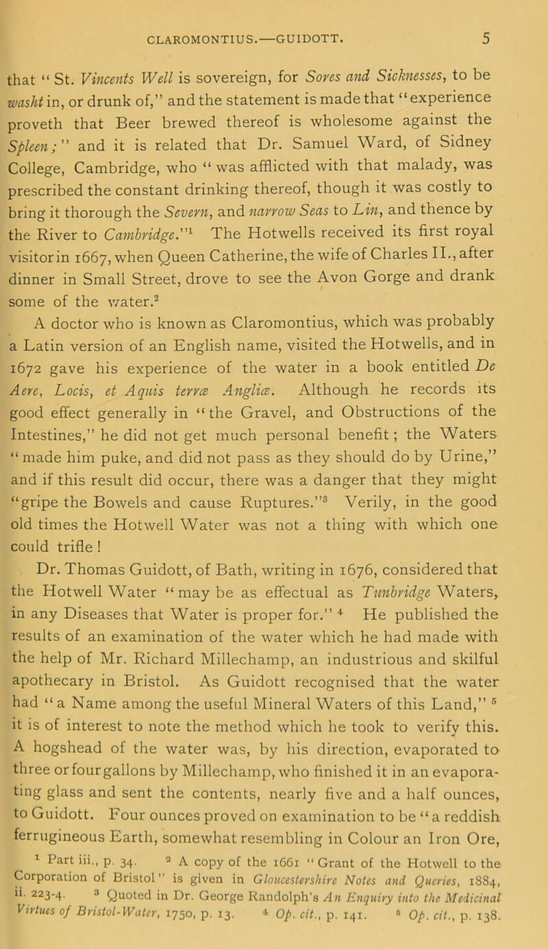 that “ St. Vincents Well is sovereign, for Sores and Sicknesses, to be washt in, or drunk of,” and the statement is made that “experience proveth that Beer brewed thereof is wholesome against the Spleen;” and it is related that Dr. Samuel Ward, of Sidney College, Cambridge, who “ was afflicted with that malady, was prescribed the constant drinking thereof, though it was costly to bring it thorough the Severn, and narrow Seas to Lin, and thence by the River to Cambridge.”1 The Hotwells received its first royal visitor in 1667, when Queen Catherine, the wife of Charles II., after dinner in Small Street, drove to see the Avon Gorge and drank some of the water.2 A doctor who is known as Claromontius, which was probably a Latin version of an English name, visited the Hotwells, and in 1672 gave his experience of the water in a book entitled De Aerc, Locis, et Aquis terra Anglia. Although he records its good effect generally in “the Gravel, and Obstructions of the Intestines,” he did not get much personal benefit; the Waters “ made him puke, and did not pass as they should do by Urine,” and if this result did occur, there was a danger that they might “gripe the Bowels and cause Ruptures.”3 Verily, in the good old times the Hot well Water was not a thing with which one could trifle ! Dr. Thomas Guidott, of Bath, writing in 1676, considered that the Hotwell Water “maybe as effectual as Tunbridge Waters, in any Diseases that Water is proper for.” 4 He published the results of an examination of the water which he had made with the help of Mr. Richard Millechamp, an industrious and skilful apothecary in Bristol. As Guidott recognised that the water had “ a Name among the useful Mineral Waters of this Land,” 5 it is of interest to note the method which he took to verify this. A hogshead of the water was, by his direction, evaporated to three or four gallons by Millechamp, who finished it in an evapora- ting glass and sent the contents, nearly five and a half ounces, to Guidott. Four ounces proved on examination to be “ a reddish ferrugineous Earth, somewhat resembling in Colour an Iron Ore, 1 Part iii., p. 34. 2 A copy of the 1661  Grant of the Hotwell to the Corporation of Bristol” is given in Gloucestershire Notes and Queries, 1884, ii. 223-4. 3 Quoted in Dr. George Randolph’s An Enquiry into the Medicinal Virtues of Bristol-Water, 1750, p. 13. * Op. cit., p. 141. 0 Op. cit., p. 138.