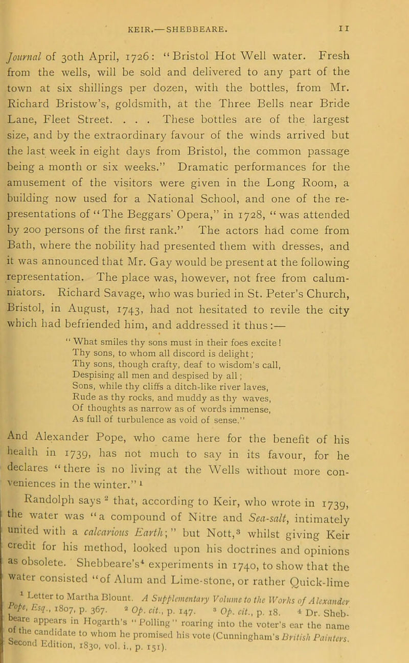 Journal of 30th April, 1726: “Bristol Hot Well water. Fresh from the wells, will be sold and delivered to any part of the town at six shillings per dozen, with the bottles, from Mr. Richard Bristow’s, goldsmith, at the Three Bells near Bride Lane, Fleet Street. . . . These bottles are of the largest size, and by the extraordinary favour of the winds arrived but the last week in eight days from Bristol, the common passage being a month or six weeks.” Dramatic performances for the amusement of the visitors were given in the Long Room, a building now used for a National School, and one of the re- presentations of “The Beggars' Opera,” in 1728, “was attended by 200 persons of the first rank.’’ The actors had come from Bath, where the nobility had presented them with dresses, and it was announced that Mr. Gay would be present at the following representation. The place was, however, not free from calum- niators. Richard Savage, who was buried in St. Peter’s Church, Bristol, in August, 1743, had not hesitated to revile the city which had befriended him, and addressed it thus:— “ What smiles thy sons must in their foes excite! Thy sons, to whom all discord is delight; Thy sons, though crafty, deaf to wisdom's call, Despising all men and despised by all; Sons, while thy cliffs a ditch-like river laves, Rude as thy rocks, and muddy as thy waves, Of thoughts as narrow as of words immense, As full of turbulence as void of sense.” And Alexander Pope, who came here for the benefit of his health in 1739, has not much to say in its favour, for he declares “ there is no living at the Wells without more con- veniences in the winter.” 1 Randolph says 2 that, according to Keir, who wrote in 1739, the water was “a compound of Nitre and Sea-salt, intimately united with a calcarious Earthbut Nott,3 whilst giving Keir credit for his method, looked upon his doctrines and opinions as obsolete. Shebbeare’s4 experiments in 1740, to show that the water consisted “of Alum and Lime-stone, or rather Quick-lime 1 Letter to Martha Blount. A Supplementary Volume to the Works of Alexander ope, Esq., 1807, P- 367- 2 Op. cit., p. 147. => Op. cit., p. 18. * Dr. Sheb- eare appears in Hogarth's “Polling” roaring into the voter’s ear the name ° he candidate to whom he promised his vote (Cunningham’s British Painters. second Edition, 1830, vol. i., p. 151).