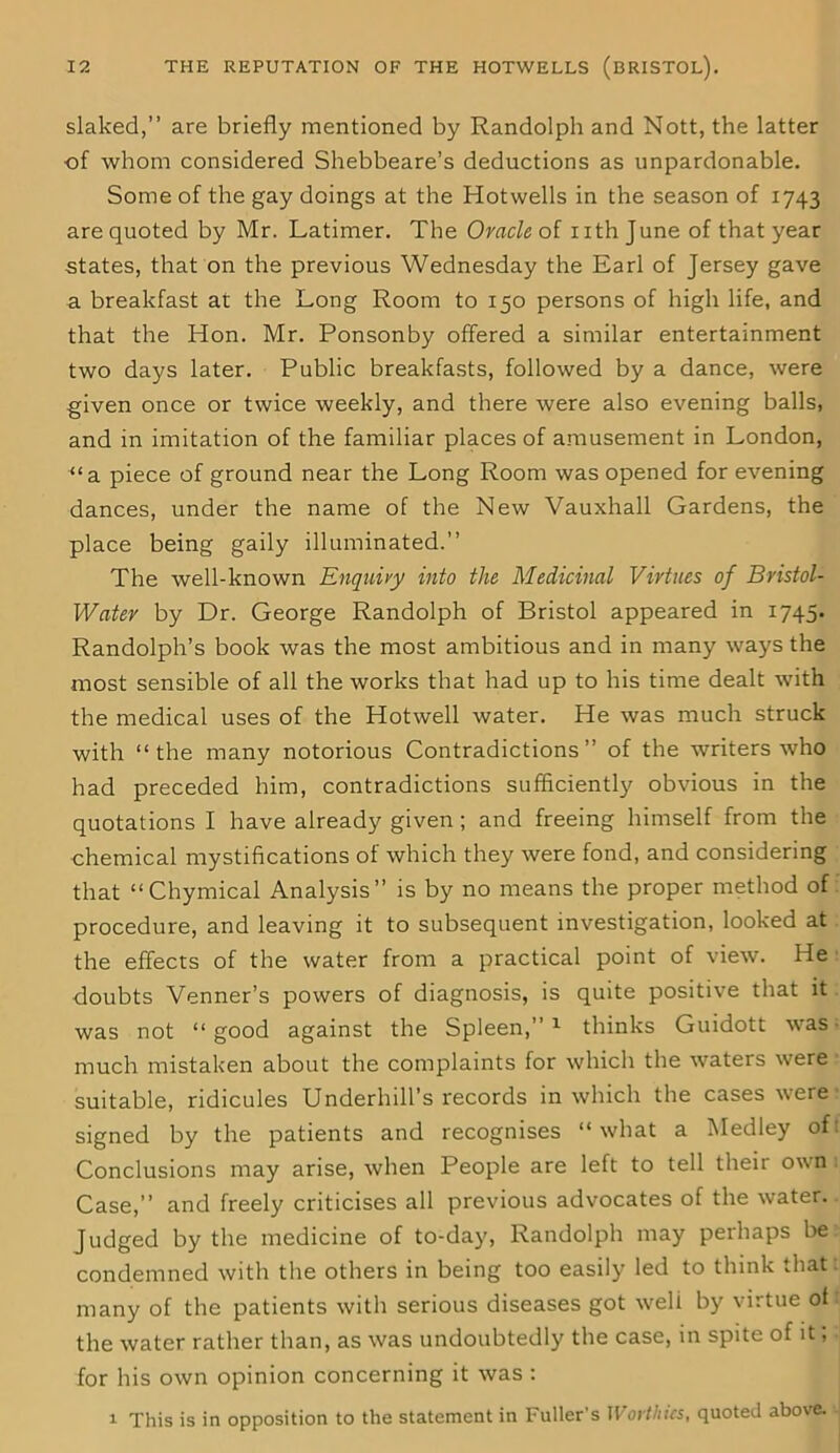 slaked,” are briefly mentioned by Randolph and Nott, the latter ■of whom considered Shebbeare’s deductions as unpardonable. Some of the gay doings at the Hotwells in the season of 1743 are quoted by Mr. Latimer. The Oracle of nth June of that year states, that on the previous Wednesday the Earl of Jersey gave a breakfast at the Long Room to 150 persons of high life, and that the Hon. Mr. Ponsonby offered a similar entertainment two days later. Public breakfasts, followed by a dance, were given once or twice weekly, and there were also evening balls, and in imitation of the familiar places of amusement in London, “a piece of ground near the Long Room was opened for evening dances, under the name of the New Vauxhall Gardens, the place being gaily illuminated.” The well-known Enquiry into the Medicinal Virtues of Bristol- Water by Dr. George Randolph of Bristol appeared in 1745. Randolph’s book was the most ambitious and in many ways the most sensible of all the works that had up to his time dealt with the medical uses of the Hotwell water. He was much struck with “the many notorious Contradictions” of the writers who had preceded him, contradictions sufficiently obvious in the quotations I have already given ; and freeing himself from the chemical mystifications ol which they were fond, and considering that “Chymical Analysis” is by no means the proper method of procedure, and leaving it to subsequent investigation, looked at the effects of the water from a practical point of view. He doubts Venner’s powers of diagnosis, is quite positive that it was not “good against the Spleen,”1 thinks Guidott was much mistaken about the complaints for which the waters were suitable, ridicules Underhill’s records in which the cases were signed by the patients and recognises “what a Medley of: Conclusions may arise, when People are left to tell their own Case,” and freely criticises all previous advocates of the water. Judged by the medicine of to-day, Randolph may perhaps be condemned with the others in being too easily led to think that many of the patients with serious diseases got weli by virtue of the water rather than, as was undoubtedly the case, in spite of it; for his own opinion concerning it was : 1 This is in opposition to the statement in Fuller’s Worthies, quoted above.