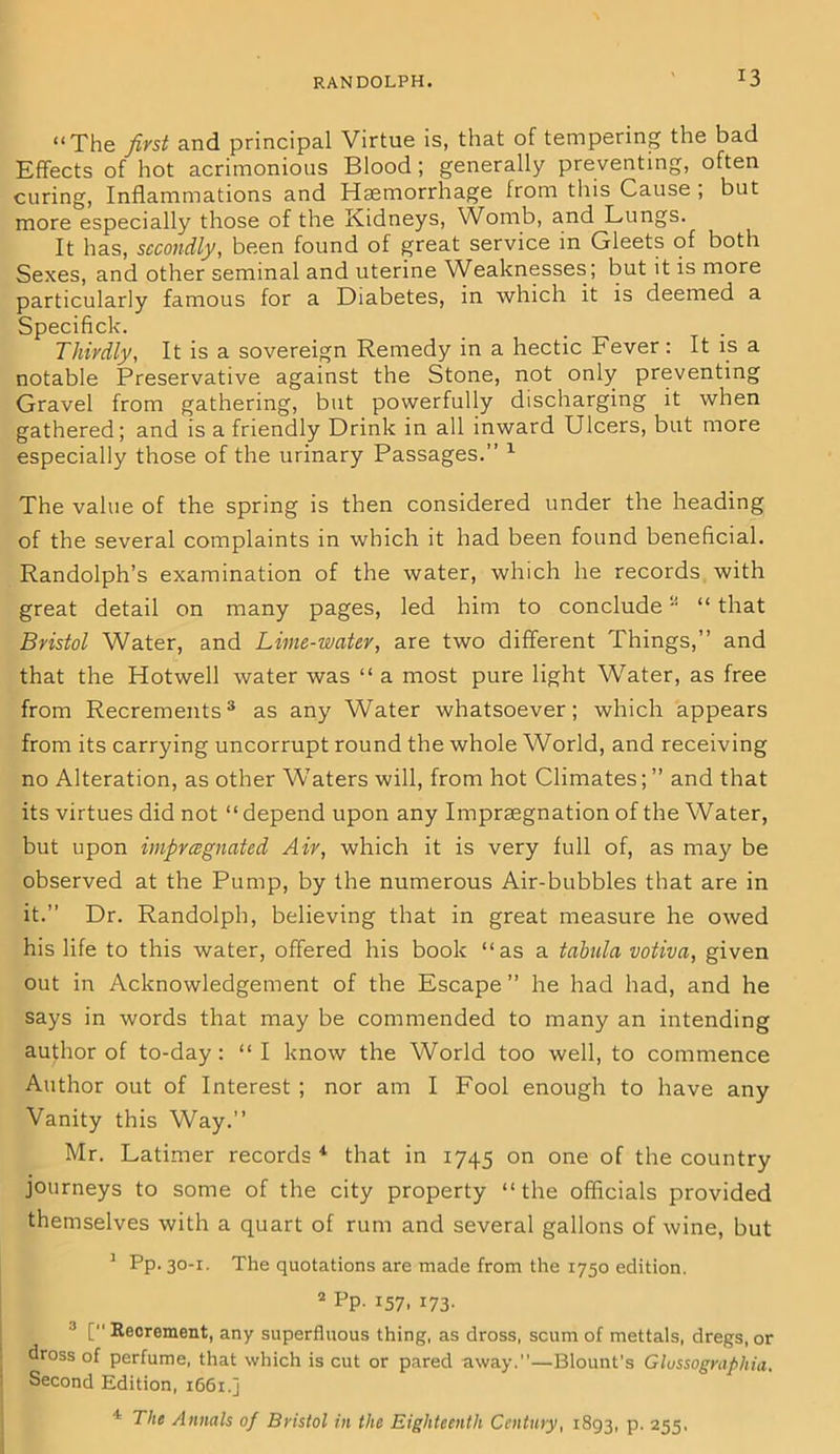 “The first and principal Virtue is, that of tempering the bad Effects of hot acrimonious Blood; generally preventing, often curing, Inflammations and Haemorrhage from this Cause ; but more especially those of the Kidneys, Womb, and Lungs. It has, secondly, been found of great service in Gleets of both Sexes, and other seminal and uterine Weaknesses; but it is more particularly famous for a Diabetes, in which it is deemed a Specifick. Thirdly, It is a sovereign Remedy in a hectic Fever: It is a notable Preservative against the Stone, not only preventing Gravel from gathering, but powerfully discharging it when gathered; and is a friendly Drink in all inward Ulcers, but more especially those of the urinary Passages.” 1 The value of the spring is then considered under the heading of the several complaints in which it had been found beneficial. Randolph’s examination of the water, which he records with great detail on many pages, led him to conclude a “ that Bristol Water, and Lime-water, are two different Things,” and that the Hotwell water was “ a most pure light Water, as free from Recrements3 as any Water whatsoever; which appears from its carrying uncorrupt round the whole World, and receiving no Alteration, as other W’aters will, from hot Climates; ” and that its virtues did not “ depend upon any Imprsegnation of the Water, but upon impregnated Air, which it is very full of, as may be observed at the Pump, by the numerous Air-bubbles that are in it.” Dr. Randolph, believing that in great measure he owed his life to this water, offered his book “as a tabula votiva, given out in Acknowledgement of the Escape ” he had had, and he says in words that may be commended to many an intending author of to-day: “ I know the World too well, to commence Author out of Interest ; nor am I Fool enough to have any Vanity this Way.” Mr. Latimer records * that in 1745 on one of the country journeys to some of the city property “the officials provided themselves with a quart of rum and several gallons of wine, but 1 Pp- 30_I- The quotations are made from the 1750 edition. 2 Pp. 157. 173- 3 [ Recrement, any superfluous thing, as dross, scum of mettals, dregs, or dross of perfume, that which is cut or pared away.—Blount’s Glussograpliia. Second Edition, 1661.] 4 The Annals of Bristol in the Eighteenth Century, 1893, P- 255,