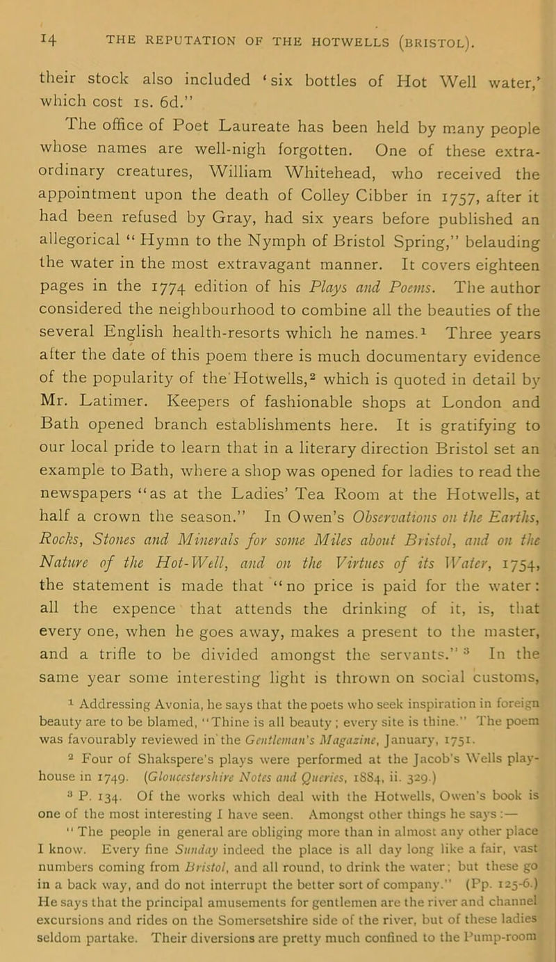 their stock also included ‘ six bottles of Hot Well water,’ which cost is. 6d.” The office of Poet Laureate has been held by many people whose names are well-nigh forgotten. One of these extra- ordinary creatures, William Whitehead, who received the appointment upon the death of Colley Cibber in 1757, after it had been refused by Gray, had six years before published an allegorical “ Hymn to the Nymph of Bristol Spring,” belauding the water in the most extravagant manner. It covers eighteen pages in the 1774 edition of his Plays and Poems. The author considered the neighbourhood to combine all the beauties of the several English health-resorts which he names.1 Three years after the date of this poem there is much documentary evidence of the popularity of the'Hotwells,2 which is quoted in detail by Mr. Latimer. Keepers of fashionable shops at London and Bath opened branch establishments here. It is gratifying to our local pride to learn that in a literary direction Bristol set an example to Bath, where a shop was opened for ladies to read the newspapers “as at the Ladies’ Tea Room at the Hotwells, at half a crown the season.” In Owen’s Observations on the Earths, Rocks, Stones and Minerals for some Miles about Bristol, and on the Nature of the Hot-Well, and on the Virtues of its Water, 1754, the statement is made that “no price is paid for the water: all the expence that attends the drinking of it, is, that every one, when he goes away, makes a present to the master, and a trifle to be divided amongst the servants.” 3 In the same year some interesting light is thrown on social customs, 1 Addressing Avonia, he says that the poets who seek inspiration in foreign beauty are to be blamed, “Thine is all beauty ; every site is thine.” The poem was favourably reviewed in'the Gentleman's Magazine, January, 1751. 2 Four of Shakspere’s plays were performed at the Jacob’s Wells play- house in 1749. (Gloucestershire Notes and Queries, 1S84, ii. 329.) ;J P. 134. Of the works which deal with the Hotwells, Owen’s book is one of the most interesting I have seen. Amongst other things he says:— “ The people in general are obliging more than in almost any other place I know. Every fine Sunday indeed the place is all day long like a fair, vast numbers coming from Bristol, and all round, to drink the water; but these go in a back way, and do not interrupt the better sort of company.” (Pp. 125-6.) He says that the principal amusements for gentlemen are the river and channel excursions and rides on the Somersetshire side of the river, but of these ladies seldom partake. Their diversions are pretty much confined to the Pump-room