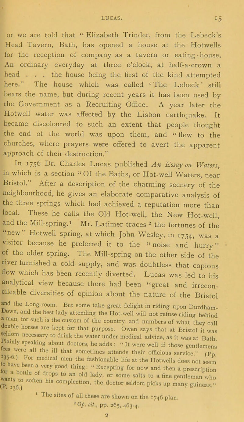LUCAS. *5 or we are told that “ Elizabeth Trinder, from the Lebeck’s Head Tavern, Bath, has opened a house at the Hotwells for the reception of company as a tavern or eating-house. An ordinary everyday at three o’clock, at half-a-crown a head . . . the house being the first of the kind attempted here.” The house which was called 1 The Lebeck ’ still bears the name, but during recent years it has been used by die Government as a Recruiting Office. A year later the Hotwell water was affected by the Lisbon earthquake. It became discoloured to such an extent that people thought the end of the world was upon them, and “ flew to the churches, where prayers were offered to avert the apparent approach of their destruction.” In 1756 Dr. Charles Lucas published An Essay on Waters, in which is a section “ Of the Baths, or Hot-well Waters, near Bristol.” After a description of the charming scenery of the neighbourhood, he gives an elaborate comparative analysis of the three springs which had achieved a reputation more than local. These he calls the Old Hot-well, the New Hot-well, and the Mill-spring. 1 Mr. Latimer traces 2 the fortunes of the new Hotwell spring, at which John Wesley, in 1754, was a visitor because he preferred it to the “ noise and hurry ” of the older spring. The Mill-spring on the other side of the river furnished a cold supply, and was doubtless that copious flow which has been recently diverted. Lucas was led to his analytical view because there had been “great and irrecon- cileable diversities of opinion about the nature of the Bristol and the Long-room. But some take great delight in riding upon Durdham- Down, and the best lady attending the Hot-well will not refuse riding behind a man, for such is the custom of the country, and numbers of what they call ouble horses are kept for that purpose. Owen says that at Bristol it was seldom necessary to drink the water under medical advice, as it was at Bath Plainly speaking about doctors, he adds : “ It were well if those gentlemens ees .vere all the ill that sometimes attends their officious service.” (pp 135-6.) for medical men the fashionable life at the Hotwells does not seem 3*Tk ^enarTy g00d thing: ExcePting now and then a prescription wants to eft°f dL°PS t0 T °ld lady’ °r S°me Sa'tS t0 a fine Sentleman who (p>1 S°ften hls collection, the doctor seldom picks up many guineas.” The sites of all these are shown on the 1746 plan. 2 Op. cit., pp. 265, 463-4. 2