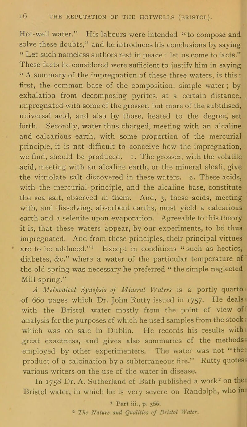 Hot-well water.” His labours were intended “ to compose and solve these doubts,” and he introduces his conclusions by saying “ Let such nameless authors rest in peace : let us come to facts.” These facts he considered were sufficient to justify him in saying “ A summary of the impregnation of these three waters, is this: first, the common base of the composition, simple water ; by exhalation from decomposing pyrites, at a certain distance, impregnated with some of the grosser, but more of the subtilised, universal acid, and also by those, heated to the degree, set forth. Secondly, water thus charged, meeting with an alcaline and calcarious earth, with some proportion of the mercurial principle, it is not difficult to conceive how the impregnation, we find, should be produced, i. The grosser, with the volatile acid, meeting with an alcaline earth, or the mineral alcali, give the vitriolate salt discovered in these waters. 2. These acids, with the mercurial principle, and the alcaline base, constitute the sea salt, observed in them. And, 3, these acids, meeting with, and dissolving, absorbent earths, must yield a calcarious earth and a selenite upon evaporation. Agreeable to this theory it is, that these waters appear, by our experiments, to be thus impregnated. And from these principles, their principal virtues are to be adduced.”1 Except in conditions “such as hectics, •diabetes, &c.” where a water of the particular temperature of the old spring was necessary he preferred “ the simple neglected Mill spring.” A Methodical Synopsis of Mineral Waters is a portly quarto of 660 pages which Dr. John Rutty issued in 1757. He deals with the Bristol water mostly from the point of view of analysis for the purposes of which he used samples from the stock which was on sale in Dublin. He records his results with great exactness, and gives also summaries of the methods employed by other experimenters. The water was not “ the product of a calcination by a subterraneous fire.” Rutty quotes various writers on the use of the water in disease. In 1758 Dr. A. Sutherland of Bath published a work- on the Bristol water, in which he is very severe on Randolph, who in 1 Part iii., p. 366. 2 The Nature and Qualities of Bristol Water.