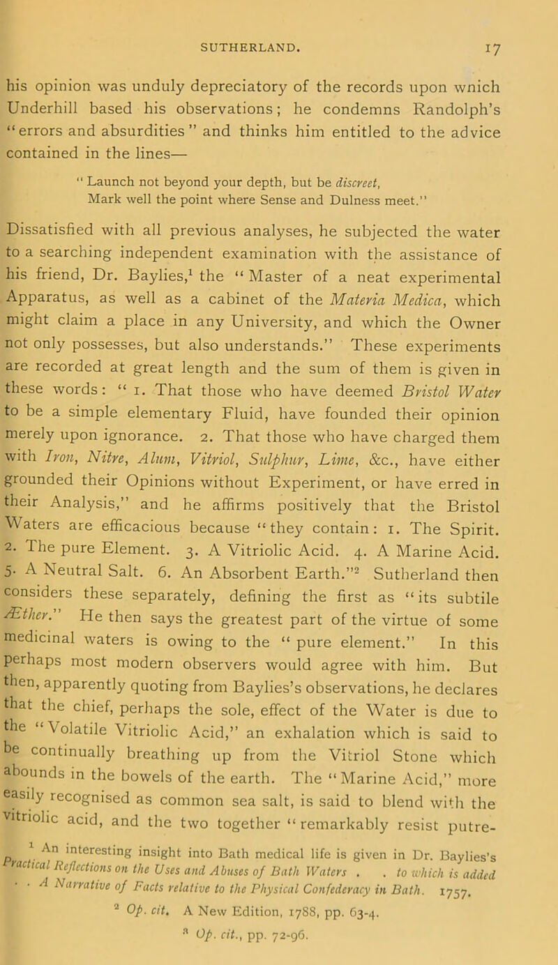 his opinion was unduly depreciatory of the records upon wnich Underhill based his observations; he condemns Randolph’s “errors and absurdities” and thinks him entitled to the advice contained in the lines—  Launch not beyond your depth, but be discreet, Mark well the point where Sense and Dulness meet.” Dissatisfied with all previous analyses, he subjected the water to a searching independent examination with the assistance of his friend, Dr. Baylies,1 the “ Master of a neat experimental Apparatus, as well as a cabinet of the Materia Medica, which might claim a place in any University, and which the Owner not only possesses, but also understands.” These experiments are recorded at great length and the sum of them is given in these words: “ 1. That those who have deemed Bristol Water to be a simple elementary Fluid, have founded their opinion merely upon ignorance. 2. That those who have charged them with Iron, Nitre, Alum, Vitriol, Sulphur, Lime, &c., have either grounded their Opinions without Experiment, or have erred in their Analysis,” and he affirms positively that the Bristol Waters are efficacious because “they contain: 1. The Spirit. 2. The pure Element. 3. A Vitriolic Acid. 4. A Marine Acid. 5- A Neutral Salt. 6. An Absorbent Earth.”2 Sutherland then considers these separately, defining the first as “ its subtile AEther.’ He then says the greatest part of the virtue of some medicinal waters is owing to the “ pure element.” In this perhaps most modern observers would agree with him. But then, apparently quoting from Baylies’s observations, he declares that the chief, perhaps the sole, effect of the Water is due to the “Volatile Vitriolic Acid,’’ an exhalation which is said to be continually breathing up from the Vitriol Stone which abounds in the bowels of the earth. The “Marine Acid,” more easily recognised as common sea salt, is said to blend with the vitriolic acid, and the two together “ remarkably resist putre- An interesting insight into Bath medical life is given in Dr. Baylies’s radical Reflections on the Uses and Abuses of Bath Waters . . to which is added A Narrative of Facts relative to the Physical Confederacy in Bath. 1757. 2 Op. cit. A New Edition, 17S8, pp. 63-4. 3 Op. cit., pp. 72-96.