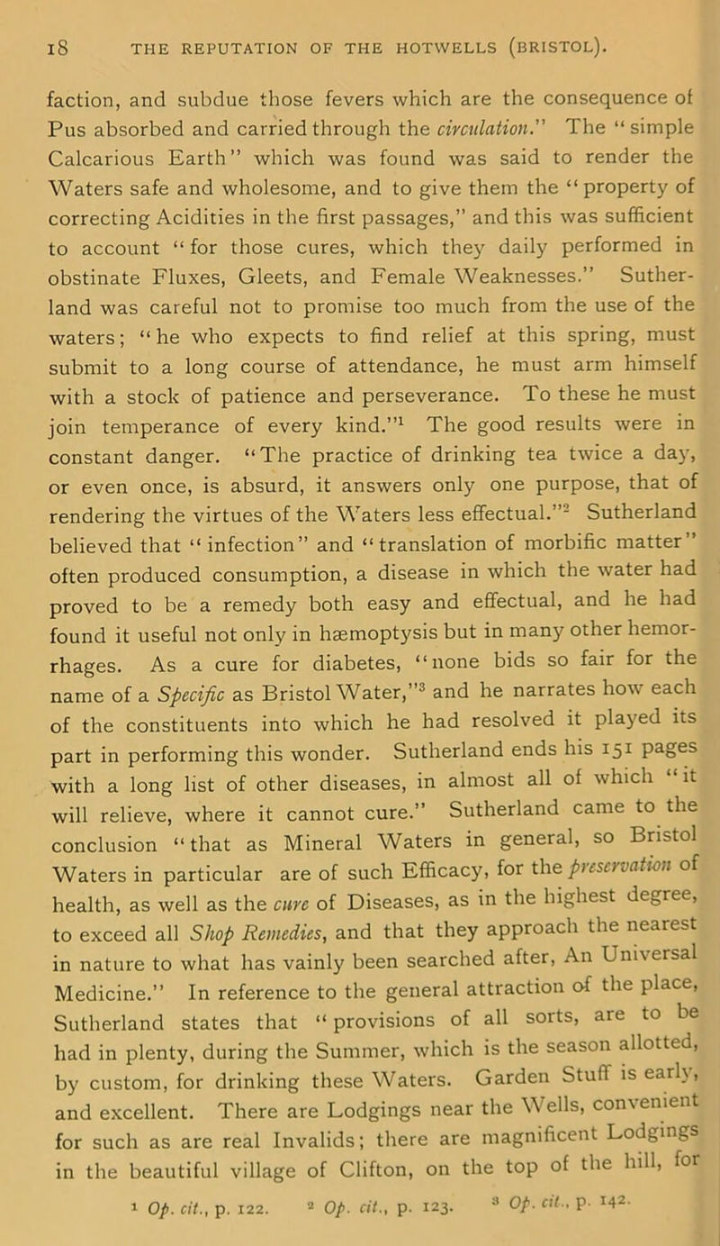 faction, and subdue those fevers which are the consequence of Pus absorbed and carried through the circulation.” The “ simple Calcarious Earth ” which was found was said to render the Waters safe and wholesome, and to give them the “property of correcting Acidities in the first passages,” and this was sufficient to account “ for those cures, which they daily performed in obstinate Fluxes, Gleets, and Female Weaknesses.” Suther- land was careful not to promise too much from the use of the waters; “he who expects to find relief at this spring, must submit to a long course of attendance, he must arm himself with a stock of patience and perseverance. To these he must join temperance of every kind.”1 The good results were in constant danger. “The practice of drinking tea twice a day, or even once, is absurd, it answers only one purpose, that of rendering the virtues of the Waters less effectual.”2 Sutherland believed that “ infection” and “translation of morbific matter ’ often produced consumption, a disease in which the water had proved to be a remedy both easy and effectual, and he had found it useful not only in haemoptysis but in many other hemor- rhages. As a cure for diabetes, “none bids so fair for the name of a Specific as Bristol Water,”3 and he narrates how each of the constituents into which he had resolved it played its part in performing this wonder. Sutherland ends his 151 pages with a long list of other diseases, in almost all of which it will relieve, where it cannot cure.” Sutherland came to the conclusion “that as Mineral Waters in general, so Bristol Waters in particular are of such Efficacy, for the preservation of health, as well as the cure of Diseases, as in the highest degree, to exceed all Shop Remedies, and that they approach the nearest in nature to what has vainly been searched after, An Universal Medicine.” In reference to the general attraction of the place, Sutherland states that “ provisions of all sorts, are to be had in plenty, during the Summer, which is the season allotted, by custom, for drinking these Waters. Garden Stuff is earl\, and excellent. There are Lodgings near the Wells, convenient for such as are real Invalids; there are magnificent Lodgings in the beautiful village of Clifton, on the top of the hill, for 1 Op. cit., p. 122. 2 Op. cit., p. 123. 3 Op. cit., p. M2-