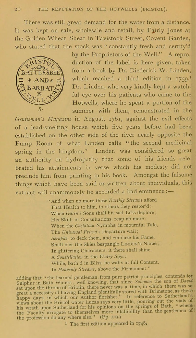 There was still great demand for the water from a distance. It was kept on sale, wholesale and retail, by Fairly Jones at the Golden Wheat Sheaf in Tavistock Street, Covent Garden, who stated that the stock was “ constantly fresh and certify’d by the Proprietors of the Well.” A repro- duction of the label is here given, taken from a book by Dr. Diederick W. Linden, which reached a third edition in 1759.1 Dr. Linden, who very kindly kept a watch- ful eye over his patients who came to the Hotwells, where he spent a portion of the summer with them, remonstrated in the Gentleman's Magazine in August, 1761, against the evil effects of a lead-smelting house which five years before had been established on the other side of the river nearly opposite the Pump Room of what Linden calls “ the second medicinal spring in the kingdom.” Linden was considered so great an authority on hydropathy that some of his friends cele- brated his attainments in verse which his modesty did not preclude him from printing in his book. Amongst the fulsome things which have been said or written about individuals, this extract will unanimously be accorded a bad eminence: “ And when no more these Earthly Streams afford That Health to him, to others they restor’d; When Galen's Sons shall his sad Loss deplore ; His Skill, in Consultations, reap no more: When the Castalian Nymphs, in mournful Tale, The Universal Friend's Departure wail; Seraphs, to deck them, and emblaze his Fame, Shall o’er the Skies bespangle Linden’s Name ; In glittering Characters, it there shall shine, A Constellation in the Watty Sign : While, bath'd in Bliss, he wafts at full Content, In Heavenly Streams, above the Firmament.” adding that ” the learned gentleman, from pure patriot principles, contends for Sulphur in Bath Waters; well knowing, that since Solomon the son of David sat upon the throne of Britain, there never was a time, in which there was so great a necessity of having England plentifully stored with Brimstone, as those happy days, in which our Author florishes. In reference to Sutherland s views about the Bristol water Lucas says very little, pouring out the vials ot his wrath upon Sutherland for his opinions on the springs of Bath, where the Faculty arrogate to themselves more infallibility than the gentlemen ot the profession do any where else.” (Pp. 5-9 ) 1 The first edition appeared in 1748. 'LATTE FSBED? AND &BARBATO ' ^
