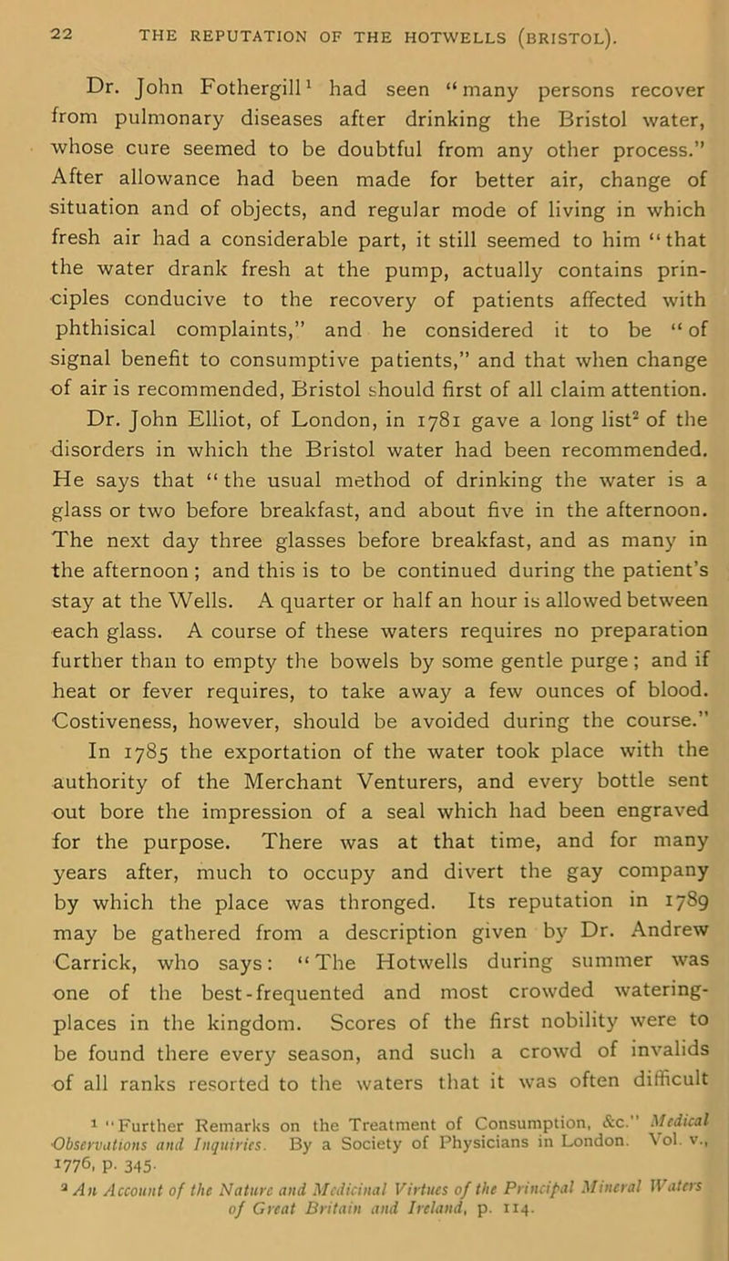 Dr. John Fothergill1 had seen “many persons recover from pulmonary diseases after drinking the Bristol water, whose cure seemed to be doubtful from any other process.” After allowance had been made for better air, change of situation and of objects, and regular mode of living in which fresh air had a considerable part, it still seemed to him “that the water drank fresh at the pump, actually contains prin- ciples conducive to the recovery of patients affected with phthisical complaints,” and he considered it to be “ of signal benefit to consumptive patients,” and that when change of air is recommended, Bristol should first of all claim attention. Dr. John Elliot, of London, in 1781 gave a long list2 of the disorders in which the Bristol water had been recommended. He says that “the usual method of drinking the water is a glass or two before breakfast, and about five in the afternoon. The next day three glasses before breakfast, and as many in the afternoon ; and this is to be continued during the patient’s stay at the Wells. A quarter or half an hour is allowed between each glass. A course of these waters requires no preparation further than to empty the bowels by some gentle purge; and if heat or fever requires, to take away a few ounces of blood. Costiveness, however, should be avoided during the course.” In 1785 the exportation of the water took place with the authority of the Merchant Venturers, and every bottle sent out bore the impression of a seal which had been engraved for the purpose. There was at that time, and for many years after, much to occupy and divert the gay company by which the place was thronged. Its reputation in 1789 may be gathered from a description given by Dr. Andrew Carrick, who says: “The Hotwells during summer was one of the best-frequented and most crowded watering- places in the kingdom. Scores of the first nobility were to be found there every season, and such a crowd of invalids of all ranks resorted to the waters that it was often difficult 1 Further Remarks on the Treatment of Consumption, &c.” Medical •Observations and Inquiries. By a Society of Physicians in London. Vol. v., 1776, p. 345. 2 An Account of the Nature and Medicinal Virtues of the Principal Mineral Waters of Great Britain and Ireland, p. 114.