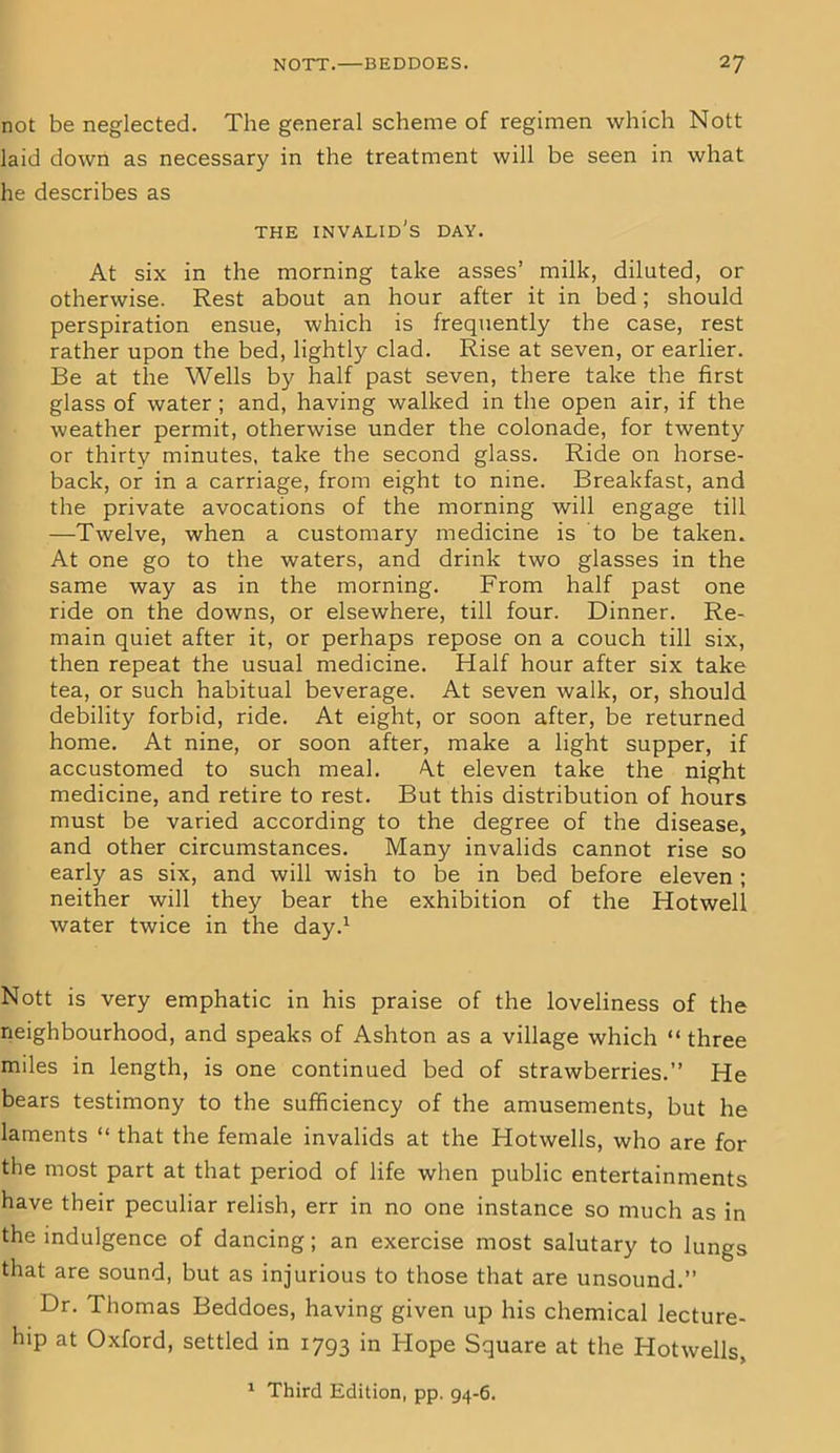 not be neglected. The general scheme of regimen which Nott laid down as necessary in the treatment will be seen in what he describes as THE invalid's DAY. At six in the morning take asses’ milk, dilated, or otherwise. Rest about an hour after it in bed; should perspiration ensue, which is frequently the case, rest rather upon the bed, lightly clad. Rise at seven, or earlier. Be at the Wells by half past seven, there take the first glass of water ; and, having walked in the open air, if the weather permit, otherwise under the colonade, for twenty or thirty minutes, take the second glass. Ride on horse- back, or in a carriage, from eight to nine. Breakfast, and the private avocations of the morning will engage till —Twelve, when a customary medicine is to be taken. At one go to the waters, and drink two glasses in the same way as in the morning. From half past one ride on the downs, or elsewhere, till four. Dinner. Re- main quiet after it, or perhaps repose on a couch till six, then repeat the usual medicine. Half hour after six take tea, or such habitual beverage. At seven walk, or, should debility forbid, ride. At eight, or soon after, be returned home. At nine, or soon after, make a light supper, if accustomed to such meal. At eleven take the night medicine, and retire to rest. But this distribution of hours must be varied according to the degree of the disease, and other circumstances. Many invalids cannot rise so early as six, and will wish to be in bed before eleven ; neither will they bear the exhibition of the Hotwell water twice in the day.1 Nott is very emphatic in his praise of the loveliness of the neighbourhood, and speaks of Ashton as a village which “ three miles in length, is one continued bed of strawberries.” He bears testimony to the sufficiency of the amusements, but he laments “ that the female invalids at the Hotwells, who are for the most part at that period of life when public entertainments have their peculiar relish, err in no one instance so much as in the indulgence of dancing; an exercise most salutary to lungs that are sound, but as injurious to those that are unsound.” Dr. Thomas Beddoes, having given up his chemical lecture- hip at Oxford, settled in 1793 in Hope Square at the Hotwells, 1 Third Edition, pp. 94-6.