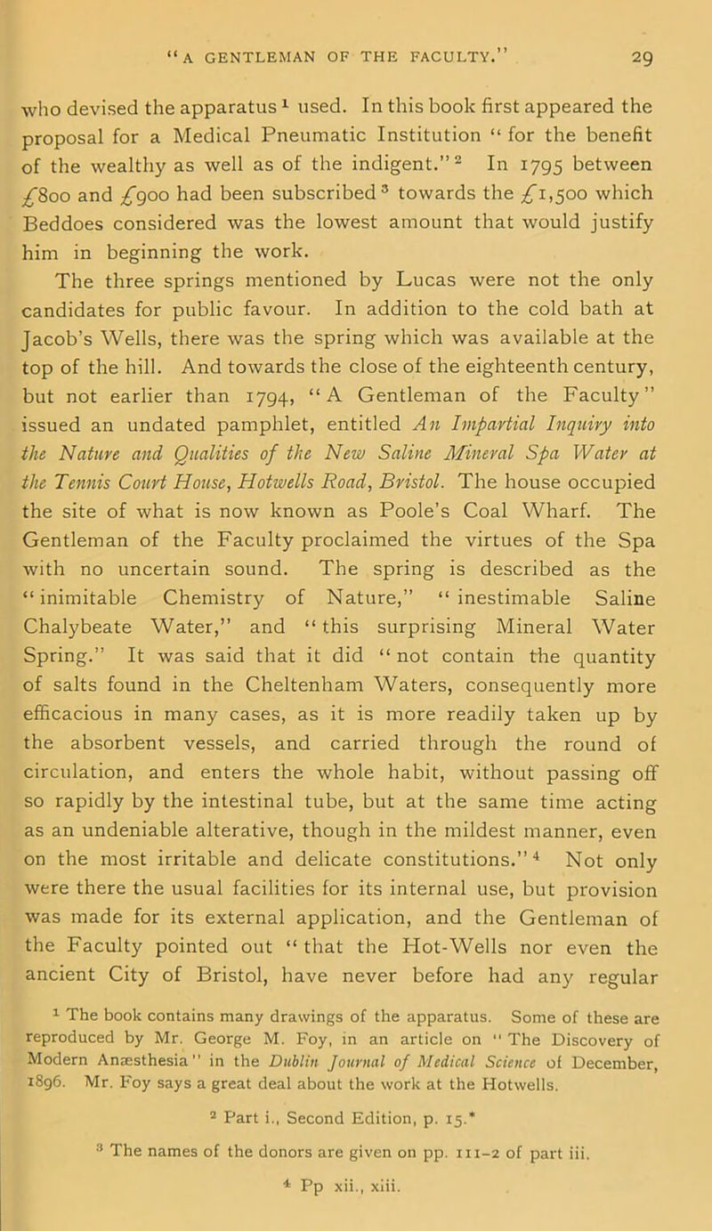 1 » who devised the apparatus1 used. In this book first appeared the proposal for a Medical Pneumatic Institution “ for the benefit of the wealthy as well as of the indigent.”2 In 1795 between ^800 and £900 had been subscribed 3 towards the ^”1,500 which Beddoes considered was the lowest amount that would justify him in beginning the work. The three springs mentioned by Lucas were not the only candidates for public favour. In addition to the cold bath at Jacob’s Wells, there was the spring which was available at the top of the hill. And towards the close of the eighteenth century, but not earlier than 1794, “A Gentleman of the Faculty” issued an undated pamphlet, entitled An Impartial Inquiry into the Nature and Qualities of the New Saline Mineral Spa Water at the Tennis Court House, Hotwells Road, Bristol. The house occupied the site of what is now known as Poole’s Coal Wharf. The Gentleman of the Faculty proclaimed the virtues of the Spa with no uncertain sound. The spring is described as the “ inimitable Chemistry of Nature,” “ inestimable Saline Chalybeate Water,” and “ this surprising Mineral Water Spring.” It was said that it did “ not contain the quantity of salts found in the Cheltenham Waters, consequently more efficacious in many cases, as it is more readily taken up by the absorbent vessels, and carried through the round of circulation, and enters the whole habit, without passing off so rapidly by the intestinal tube, but at the same time acting as an undeniable alterative, though in the mildest manner, even on the most irritable and delicate constitutions.”4 Not only were there the usual facilities for its internal use, but provision was made for its external application, and the Gentleman of the Faculty pointed out “ that the Hot-Wells nor even the ancient City of Bristol, have never before had any regular 1 The book contains many drawings of the apparatus. Some of these are reproduced by Mr. George M. Foy, in an article on 11 The Discovery of Modern Anaesthesia” in the Dublin Journal of Medical Science of December, 1896. Mr. Foy says a great deal about the work at the Hotwells. 2 Part i., Second Edition, p. 15.* 3 The names of the donors are given on pp. 111-2 of part iii, 4 Pp xii., xiii.