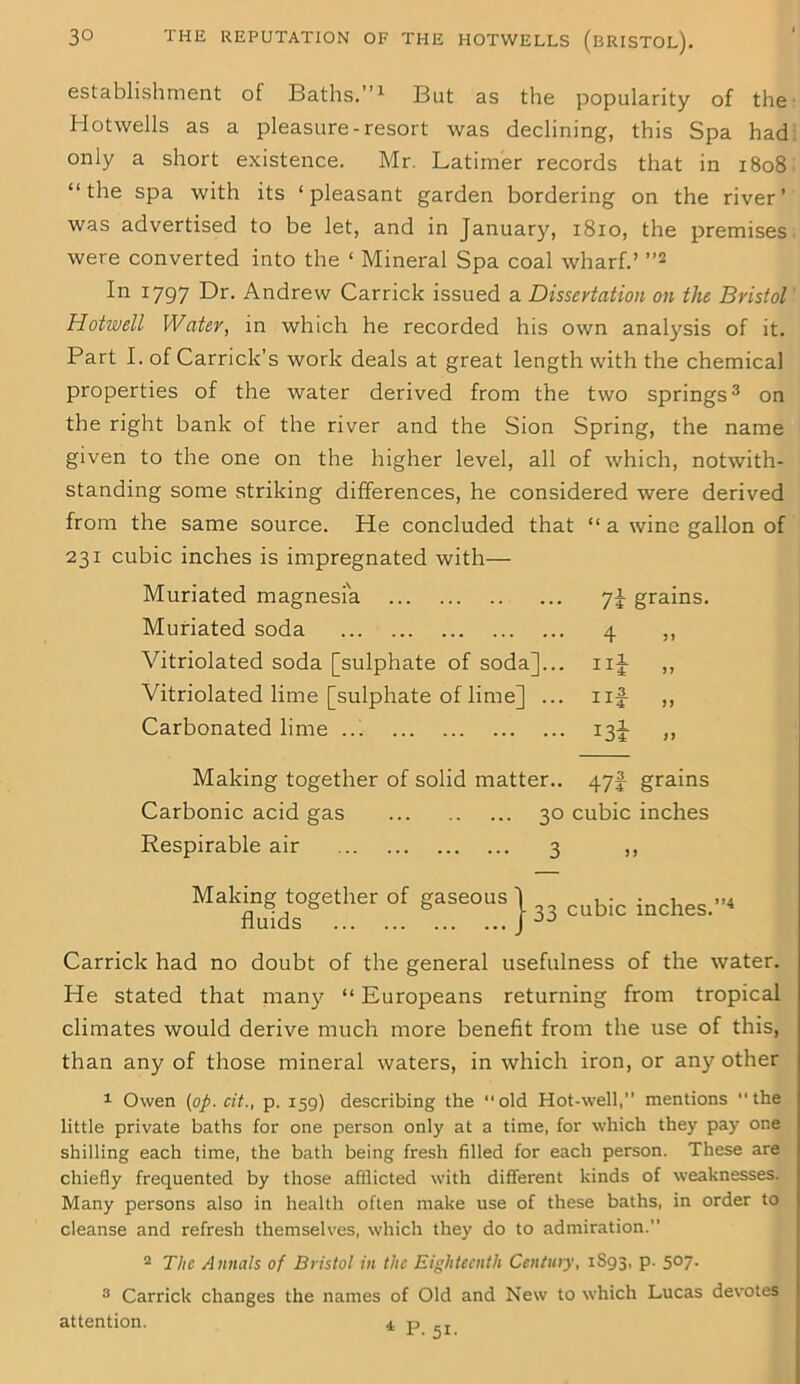 establishment of Baths.”1 But as the popularity of the Hotwells as a pleasure-resort was declining, this Spa had only a short existence. Mr. Latimer records that in 1808 “the spa with its ‘pleasant garden bordering on the river’ was advertised to be let, and in January, 1810, the premises were converted into the ‘ Mineral Spa coal wharf.’ ”2 In 1797 Dr. Andrew Carrick issued a Dissertation on the Bristol Hotwell Water, in which he recorded his own analysis of it. Part I. of Carrick’s work deals at great length with the chemical properties of the water derived from the two springs3 on the right bank of the river and the Sion Spring, the name given to the one on the higher level, all of which, notwith- standing some striking differences, he considered were derived from the same source. He concluded that “ a wine gallon of 231 cubic inches is impregnated with— Muriated magnesia 7J grains. Muriated soda 4 ,, Vitriolated soda [sulphate of soda]... nj ,, Vitriolated lime [sulphate of lime] ... nf ,, Carbonated lime ... 13J ,, Making together of solid matter.. 47^ grains Carbonic acid gas 30 cubic inches Respirable air 3 ,, together is Carrick had no doubt of the general usefulness of the water. He stated that man}^ “ Europeans returning from tropical climates would derive much more benefit from the use of this, than any of those mineral waters, in which iron, or any other 1 Owen (op. cit., p. 159) describing the old Hot-well,” mentions the little private baths for one person only at a time, for which they pay one shilling each time, the bath being fresh filled for each person. These are chiefly frequented by those afflicted with different kinds of weaknesses. Many persons also in health often make use of these baths, in order to cleanse and refresh themselves, which they do to admiration.” 3 Carrick changes the names of Old and New to which Lucas devotes attention. 4 p of gaseous j ^ cubic inches.”4 Making