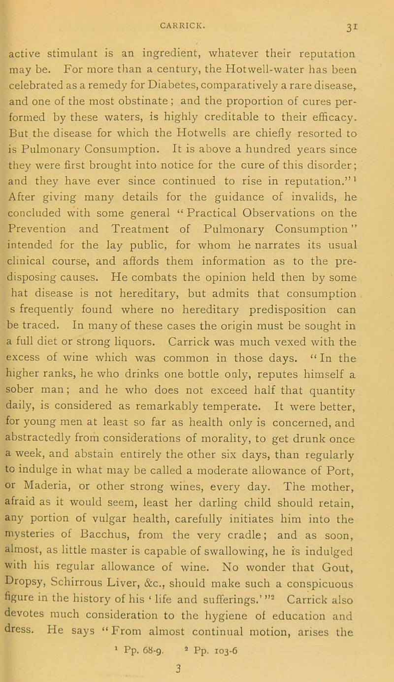 active stimulant is an ingredient, whatever their reputation may be. For more than a century, the Hotwell-water has been celebrated as a remedy for Diabetes, comparatively a rare disease, and one of the most obstinate; and the proportion of cures per- formed by these waters, is highly creditable to their efficacy. But the disease for which the Hotwells are chiefly resorted to is Pulmonary Consumption. It is above a hundred years since they were first brought into notice for the cure of this disorder; and they have ever since continued to rise in reputation.”1 After giving many details for the guidance of invalids, he concluded with some general “ Practical Observations on the Prevention and Treatment of Pulmonary Consumption” intended for the lay public, for whom he narrates its usual clinical course, and affords them information as to the pre- disposing causes. He combats the opinion held then by some hat disease is not hereditary, but admits that consumption s frequently found where no hereditary predisposition can be traced. In many of these cases the origin must be sought in a full diet or strong liquors. Carrick was much vexed with the excess of wine which was common in those days. “ In the higher ranks, he who drinks one bottle only, reputes himself a sober man; and he who does not exceed half that quantity daily, is considered as remarkably temperate. It were better, for young men at least so far as health only is concerned, and abstractedly from considerations of morality, to get drunk once a week, and abstain entirely the other six days, than regularly to indulge in what may be called a moderate allowance of Port, or Maderia, or other strong wines, every day. The mother, afraid as it would seem, least her darling child should retain, any portion of vulgar health, carefully initiates him into the mysteries of Bacchus, from the very cradle; and as soon, almost, as little master is capable of swallowing, he is indulged with his regular allowance of wine. No wonder that Gout, Dropsy, Schirrous Liver, &c., should make such a conspicuous figure in the history of his ‘ life and sufferings.’ ”2 Carrick also devotes much consideration to the hygiene of education and dress. He says “From almost continual motion, arises the 1 Pp. 68-9. 3 Pp. 103-6 3