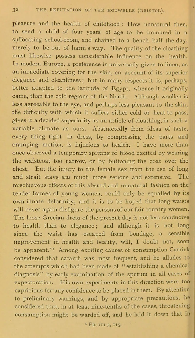 pleasure and the health of childhood : How unnatural then, to send a child of four years of age to be immured in a suffocating school-room, and chained to a bench half the day, merely to be out of harm’s way. The quality of the cloathing must likewise possess considerable influence on the health. In modern Europe, a preference is universally given to linen, as an immediate covering for the skin, on account of its superior elegance and cleanliness; but in many respects it is, perhaps, better adapted to the latitude of Egypt, whence it originally came, than the cold regions of the North. Although woollen is less agreeable to the eye, and perhaps less pleasant to the skin, the difficulty with which it suffers either cold or heat to pass, gives it a decided superiority as an article of cloathing, in such a variable climate as ours. Abstractedly from ideas of taste, every thing tight in dress, by compressing the parts and cramping motion, is injurious to health. I have more than once observed a temporary spitting of blood excited by wearing the waistcoat too narrow, or by buttoning the coat over the chest. But the injury to the female sex from the use of long and strait stays was much more serious and extensive. The mischievous effects of this absurd and unnatural fashion on the tender frames of young women, could only be equalled by its own innate deformity, and it is to be hoped that long waists will never again disfigure the persons of our fair country women. The loose Grecian dress of the present day is not less conducive to health than to elegance; and although it is not long since the waist has escaped from bondage, a sensible improvement in health and beauty, will, I doubt not, soon be apparent.”1 Among exciting causes of consumption Carrick considered that catarrh was most frequent, and he alludes to the attempts which had been made of “establishing a chemical diagnosis” by early examination of the sputum in all cases of expectoration. His own experiments in this direction were too capricious for any confidence to be placed in them. By attention to preliminary warnings, and by appropriate precautions, he considered that, in at least nine-tenths of the cases, threatening consumption might be warded off, and he laid it down that in 1 Pp. 111-3, 115.