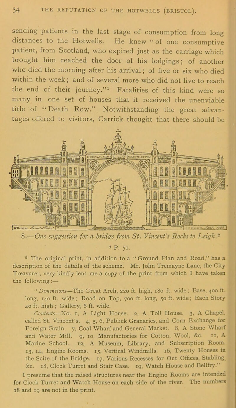 sending patients in the last stage of consumption from long distances to the Hotwells. He knew “ of one consumptive patient, from Scotland, who expired just as the carriage which brought him reached the door of his lodgings; of another who died the morning after his arrival; of five or six who died within the week; and of several more who did not live to reach the end of their journey.”1 Fatalities of this kind were so many in one set of houses that it received the unenviable title of “Death Row.” Notwithstanding the great advan- tages offered to visitors, Carrick thought that there should be 8.—One suggestion for a bridge from St. Vincent's Rocks to Leigh.~ i P. 71. 2 The original print, in addition to a “ Ground Plan and Road,” has a description of the details of the scheme. Mr. John Tremayne Lane, the City Treasurer, very kindly lent me a copy of the print from which I have taken the following:— Dimensions—The Great Arch, 220 ft. high, 180 ft. wide; Base, 400 ft. long, 140 ft. wide; Road on Top, 700 ft. long, 50 ft. wide; Each Story 40 ft. high ; Gallery, 6 ft. wide. Contents—No. x, A Light House. 2, A Toll House. 3, A Chapel, called St. Vincent’s. 4, 5, 6, Publick Granaries, and Corn Exchange for Foreign Grain. 7, Coal Wharf and General Market. 8, A Stone Wharf and Water Mill. 9, 10, Manufactories for Cotton, Wool, &c. 11, A Marine School. 12, A Museum, Library, and Subscription Room. 13, 14, Engine Rooms. 15, Vertical Windmills. 16, Twenty Houses in the Scite of the Bridge. 17, Various Recesses for Out Offices, Stablingi &c. 18, Clock Turret and Stair Case. 19, Watch House and Bellfry. I presume that the raised structures near the Engine Rooms are intended for Clock Turret and Watch House on each side of the river. The numbers 18 and 19 are not in the print.