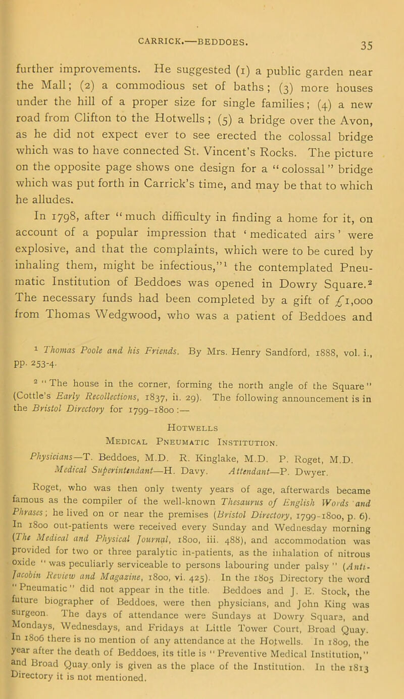 CARRICK.—BEDDOES. further improvements. He suggested (i) a public garden near the Mall; (2) a commodious set of baths; (3) more houses under the hill of a proper size for single families; (4) a new road from Clifton to the Hotwells ; (5) a bridge over the Avon, as he did not expect ever to see erected the colossal bridge which was to have connected St. Vincent’s Rocks. The picture on the opposite page shows one design for a “ colossal ” bridge which was put forth in Carrick’s time, and may be that to which he alludes. In 1798, after “much difficulty in finding a home for it, on account of a popular impression that ‘ medicated airs ’ were explosive, and that the complaints, which were to be cured by inhaling them, might be infectious,”1 the contemplated Pneu- matic Institution of Beddoes was opened in Dowry Square.2 The necessary funds had been completed by a gift of /i,ooo from Thomas Wedgwood, who was a patient of Beddoes and 1 Thomas Pooh and his Friends. By Mrs. Henry Sandford, 1888, vol. i., PP- 253-4- 2 The house in the corner, forming the north angle of the Square (Cottle s Early Recollections, 18371 '*• 29)- The following announcement is in the Bristol Directory for 1799-1800 :— Hotwells Medical Pneumatic Institution. Physicians—T. Beddoes, M.D. R. Kinglake, M.D. P. Roget, M.D. Medical Superintendant—H. Davy. Attendant—P. Dwyer. Roget, who was then only twenty years of age, afterwards became famous as the compiler of the well-known Thesaurus of English Words and Phrases-, he lived on or near the premises (Bristol Directory, 1799-1800, p. 6). In 1800 out-patients were received every Sunday and Wednesday morning (The Medical and Physical Journal, 1800, iii. 488), and accommodation was provided for two or three paralytic in-patients, as the inhalation of nitrous oxide  was peculiarly serviceable to persons labouring under palsy (Anti- Jacobin Review and Magazine, 1800, vi. 425). In the 1805 Directory the word Pneumatic did not appear in the title. Beddoes and J. E. Stock, the future biographer of Beddoes, were then physicians, and John King was surgeon. The days of attendance were Sundays at Dowry Square, and Mondays, Wednesdays, and Fridays at Little Tower Court, Broad Quay. In 1806 there is no mention of any attendance at the Hotwells. In 1809, the year after the death of Beddoes, its title is  Preventive Medical Institution, and Broad Quay only is given as the place of the Institution. In the 1813 Directory it is not mentioned.